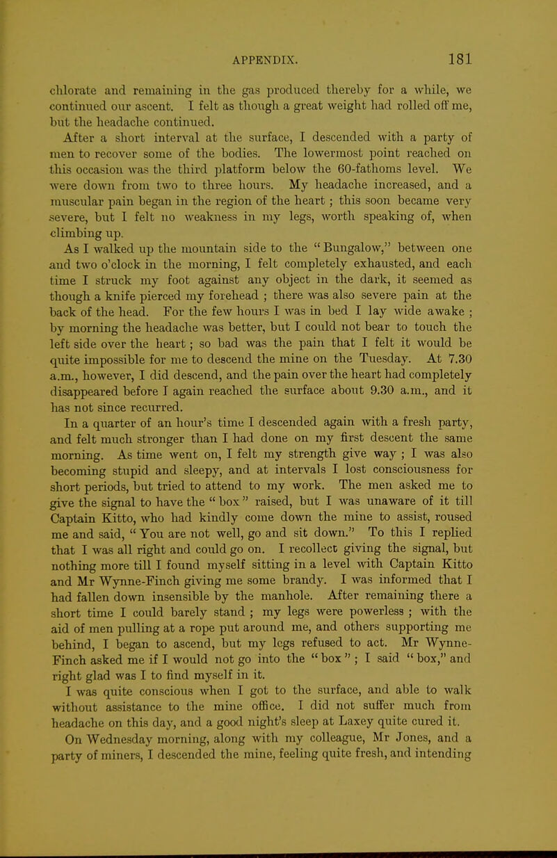 chlorate and remaining in tlie gas produced thereby for a while, we continued our ascent. I felt as though a great weight had rolled off me, but the headache continued. After a short interval at the surface, I descended with a party of men to recover some of the bodies. The lowermost point reached on this occasion was the third platform below the 60-fathoms level. We were down from two to three hours. My headache increased, and a muscular pain began in the region of the heart; this soon became very severe, but I felt no weakness in my legs, worth speaking of, when climbing up. As I walked up the mountain side to the  Bungalow. between one and two o'clock in the morning, I felt completely exhausted, and each time I struck my foot against any object in the dark, it seemed as though a knife pierced my forehead ; there was also severe pain at the back of the head. For the few hours I was in bed I lay wide awake ; by morning the headache was better, but I could not bear to touch the left side over the heart; so bad was the pain that I felt it would be quite impossible for me to descend the mine on the Tuesday. At 7.30 a.m., however, I did descend, and the pain over the heart had completely disappeared before I again reached the surface about 9.30 a.m., and it has not since recurred. In a quarter of an hour's time I descended again mth a fresh party, and felt much stronger than I had done on my first descent the same morning. As time went on, I felt my strength give way ; I was also becoming stupid and sleepy, and at intervals I lost consciousness for short periods, but tried to attend to my work. The men asked me to give the signal to have the  box  raised, but I was unaware of it till Captain Kitto, who had kindly come down the mine to assist, roused me and said,  You are not well, go and sit down. To this I replied that I was all right and could go on. I recollecc giving the signal, but nothing more till I found myself sitting in a level with Captain Kitto and Mr Wynne-Finch giving me some brandy. I was informed that I had fallen down insensible by the manhole. After remaining there a short time I could barely stand ; my legs were powerless ; with the aid of men pulling at a rope put around me, and others supporting me behind, I began to ascend, but my legs refused to act. Mr Wynne- Finch asked me if I would not go into the  box  ; I said  box, and right glad was I to find myself in it. 1 was quite conscious when I got to the surface, and able to walk without assistance to the mine office. I did not suffer much from headache on this day, and a good night's sleep at Laxey quite cured it. On Wednesday morning, along with ray colleague, Mr J ones, and a party of miners, I descended the mine, feeling quite fresh, and intending