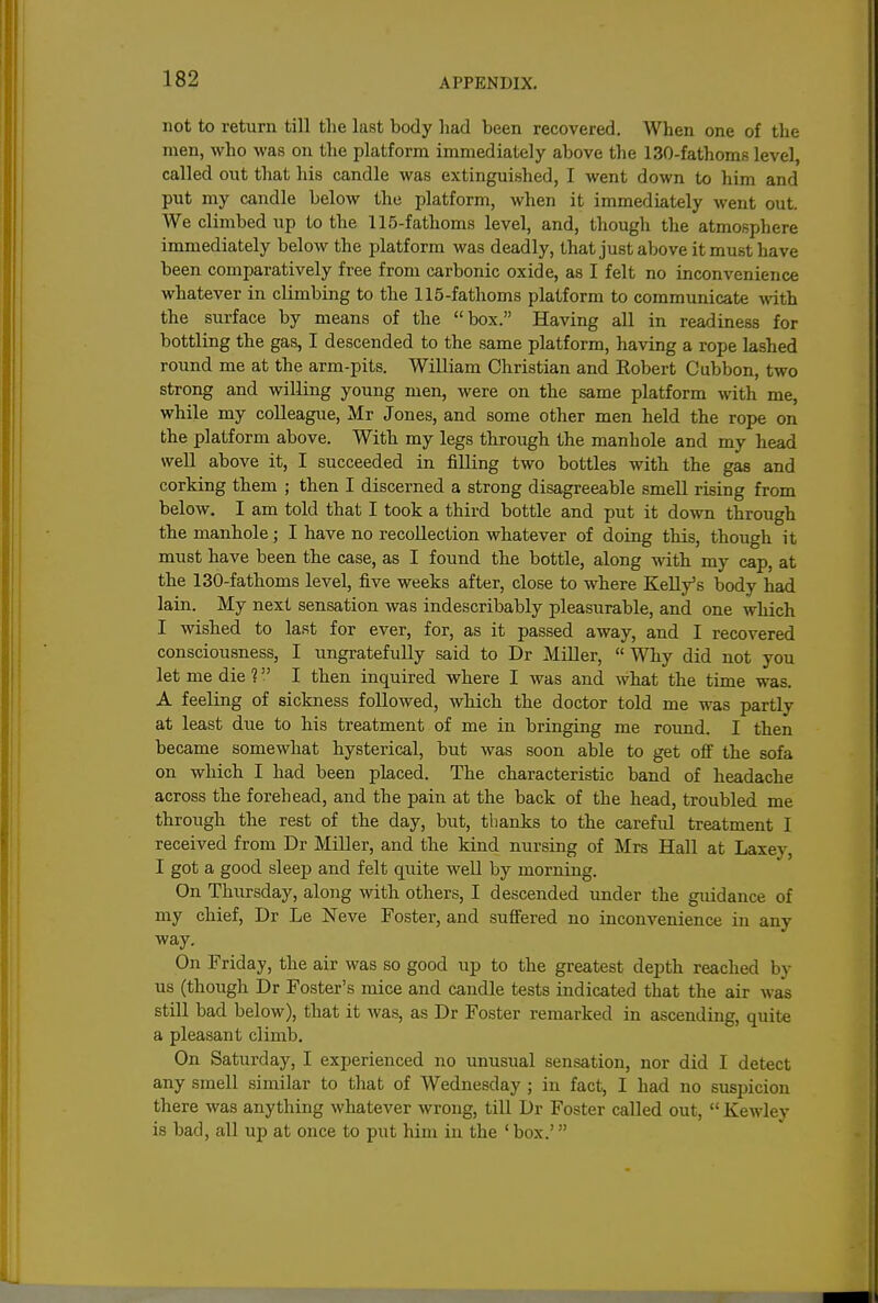 not to return till the last body had been recovered. When one of the men, who was on the platform immediately above the 130-fathoms level, called out that his candle was extinguished, I went down to him and put my candle below the platform, when it immediately Avent out. We climbed up to the 115-fathoms level, and, though the atmosphere immediately below the platform was deadly, that just above it must have been comparatively free from carbonic oxide, as I felt no inconvenience whatever in climbing to the 115-fathoms platform to communicate with the surface by means of the box. Having all in readiness for bottling the gas, I descended to the same platform, having a rope lashed round me at the arm-pits. William Christian and Robert Cubbon, two strong and willing young men, were on the same platform with me, while my colleague, Mr Jones, and some other men held the rope on the platform above. With my legs through the manhole and my head well above it, I succeeded in filling two bottles with the gas and corking them ; then I discerned a strong disagreeable smell rising from below. I am told that I took a third bottle and put it down through the manhole; I have no recollection whatever of doing this, though it must have been the case, as I found the bottle, along with my cap, at the 130-fathoms level, five weeks after, close to where Kelly's body had lain. My next sensation was indescribably pleasurable, and one which I wished to last for ever, for, as it passed away, and I recovered consciousness, I ungratefully said to Dr Miller,  Why did not you let me die 1 I then inquired where I was and what the time was. A feeling of sickness followed, which the doctor told me was partly at least due to his treatment of me in bringing me roimd. I then became somewhat hysterical, but was soon able to get off the sofa on which I had been placed. The characteristic band of headache across the forehead, and the pain at the back of the head, troubled me through the rest of the day, but, thanks to the careful treatment I received from Dr Miller, and the kind nursing of Mrs Hall at Laxey, I got a good sleep and felt quite well by morning. On Thursday, along with others, I descended under the guidance of my chief, Dr Le Neve Foster, and suffered no inconvenience in any way. On Friday, the air was so good up to the greatest depth reached by us (though Dr Foster's mice and candle tests indicated that the air was still bad below), that it was, as Dr Foster remarked in ascending, quite a pleasant climb. On Saturday, I experienced no unusual sensation, nor did I detect any smell similar to that of Wednesday ; in fact, I had no suspicion there was anything whatever Avrong, till Dr Foster called out,  Kewley is bad, all up at once to put him in the ' box.'