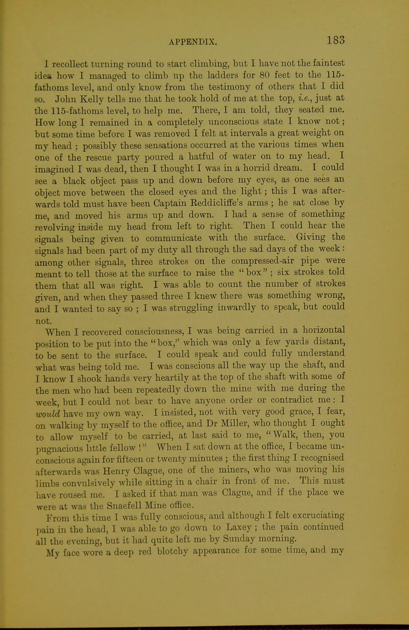 I recollect turning round to start climbing, but I have not the faintest idea how I managed to climb up the ladders for 80 feet to the 115- fathoms level, and only know from the testimony of others that I did so. John Kelly tells me that he took hold of me at the top, i.e., just at the 115-fathoms level, to help me. There, I am told, they seated me. How long I remained in a completely unconscious state I know not; but some time before I was removed I felt at intervals a great weight on my head ; possibly these sensations occurred at the various times when one of the rescue party poured a hatful of water on to my head. I imagined I was dead, then I thought I was in a horrid dream. I could see a black object pass up and down before my eyes, as one sees an object move between the closed eyes and the light; this I was after- wards told must have been Captain Eeddicliffe's arms ; he sat close by me, and moved his arms up and down. I had a sense of something revolving inside my head from left to right. Then I could hear the signals being given to commimicate with the surface. Giving the signals had been part of my duty all through the sad days of the week: among other signals, three strokes on the compressed-air pipe were meant to tell those at the surface to raise the  box ; six strokes told them that all was right. I was able to count the number of strokes given, and when they passed three I knew there was something wrong, and I wanted to say so ; I was struggling inwardly to speak, but could not. When I recovered consciousness, I was being carried in a horizontal position to be put into the  box, which Avas only a few yards distant, to be sent to the surface. I could speak and could fully understand what was being told me. I was conscious all the way up the shaft, and I know I shook hands very heartily at the top of the shaft with some of the men who had been repeatedly down the mine with me during the week, but I could not bear to have anyone order or contradict me : I would have my own way. I insisted, not with very good grace, I fear, on walking by myself to the office, and Dr Miller, who thought I ought to allow myself to be carried, at last said to me, Walk, then, you pugnacious little fellow ! When I sat down at the office, I became un- conscious again for fifteen or twenty minutes ; the first thing I recognised afterwards was Henry Clague, one of the miners, who was moving his limbs convulsively while sitting in a chair in front of me. This must have roused me. I asked if that man was Clague, and if the place we were at was the Snaefell Mine office. From this time I was fully conscious, and although I felt excruciating pain in the head, I was able to go down to Laxey ; the pain continued all the evening, but it had quite left me by Sunday morning. My face wore a deep red blotchy appearance for some time, and my