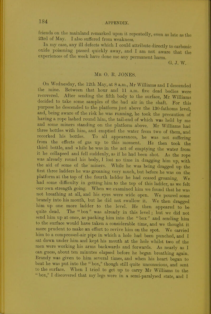 friends on Uie mainland remarked upon it repeatedly, even as late as the 23rd of May. I also suffered from weakness. In my case, any ill defects which I could attriljute directly to carbonic oxide poisoning jsassed quickly away, and I am not aware that the experiences of the week have done me any permanent harm. G. J. W. Mr 0. R. JONES. On Wednesday, the 12th May, at 8 a.m., Mr Williams and I descended the mine. Between that hour and 11 a.m. five dead bodies were recovered. After sending the fifth body to the surface, Mr Williams decided to take some samples of the bad air in the shaft. For this purpose he descended to the platform just above the 130-fathoms level, and, being aware of the risk he was rimning, he took the precaution of having a rope lashed round him, the tail-end of which was held by me and some miners standing on the platform above. Mr Williams had three bottles with him, and emptied the water from two of them, and recorked his bottles. To all appearances, he was not sufifering from the effects of gas up to this moment. He then took the third bottle, and v\ bile he was in the act of emptying the water from it he collapsed and fell suddenly, as if he had been shot. As the rope was already round his body, I lost no time in dragging him ujj, with the aid of some of the' miners. While he was being dragged up the first three ladders he was groaning very much, but before he was on the platform at the top of the fourth ladder he had ceased groanin. We had some difficulty in getting him to the top of this ladder, as°we felt our own strength going. When we examined him we foimd that he was not breathing at all, and his eyes were wide open. We poured some' brandy into his mouth, but he did not SM-allow it. We then dragged him up one more ladder to the level. He then appeared to be quite dead. The  box  was already in this level; but we did not send him up at once, as packing him into the  box  and sending him to the surface would have taken a considerable time, and we thought it more prudent to make an effort to revive liim on the spot. We carried him to a compressed-air pipe in which a hole had been punched, and I sat down under him and kept his mouth at the hole whilst two of the men were working his arms backwards and forwards. As nearly as I can guess, about ten minutes elapsed before he began breathing again. Brandy was given to him several times, and when his heart began to beat he was put into the  box, though still quite unconscious, and sent to the surface. When I tried to get up to carry Mr Williams to the  box, I discovered that my legs were in a semi-paralj'sed state, and I