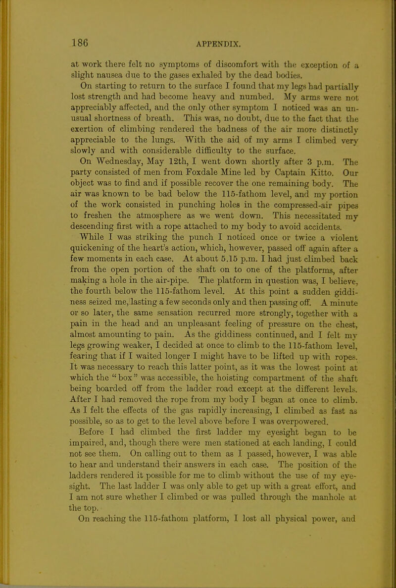 at work there felt no symptoms of discomfort with the exception of a slight nausea due to the gases exhaled by the dead bodies. On starting to return to the surface I found that my legs had partially lost strength and had become heavy and numbed. My arms were not appreciably affected, and the only other symptom I noticed was an un- usual shortness of breath. This was, no doubt, due to the fact that the exertion of climbing rendered the badness of the air more distinctly appreciable to the lungs. With the aid of my arms I climbed very slowly and with considerable difficulty to the surface. On Wednesday, May 12th, I went down shortly after 3 p.m. The party consisted of men from Foxdale Mine led by Captain Kitto. Our object was to find and if possible recover the one remaining body. The air was known to be bad below the 115-fathom level, and my portion of the work consisted in punching holes in the compressed-air pipes to freshen the atmosphere as we went down. This necessitated my descending first with a rope attached to my body to avoid accidents. While I was striking the punch I noticed once or twice a violent quickening of the heart's action, which, however, passed off again after a few moments in each case. At about 5.15 p.m. I had just climbed back from the open portion of the shaft on to one of the platforms, after making a hole in the air-pipe. The platform in question was, I believe, the fourth below the 115-fathom level. At this point a sudden giddi- ness seized me,!lasting a few seconds only and then passing oflf. A minute or so later, the same sensation recurred more strongly, together \\dth a pain in the head and an impleasant feeling of pressure on the chest, almost amounting to pain. As the giddiness continued, and I felt my legs growing weaker, I decided at once to climb to the 115-fathom level, fearing that if I waited longer I might have to be lifted up with ropes. It was necessary to reach this latter point, as it was the lowest point at which the  box was accessible, the hoisting compartment of the shaft being boarded off from the ladder road except at the different levels. After I had removed the rope from my body I began at once to climb. As I felt the effects of the gas rapidly increasing, I climbed as fast as possible, so as to get to the level above before I was overpowered. Before I had climbed the first ladder my eyesight began to be impaired, and, though there were men stationed at each landing, I could not see them. On calling out to them as I passed, however, I was able to hear and imderstand their answers in each case. The position of the ladders rendered it possible for me to climb without the use of my eye- sight. The last ladder I was only able to get up with a great effort, and I am not sure whether I climbed or was pulled through the manhole at the top. On reaching the 115-fathom platform, I lost all physical power, and