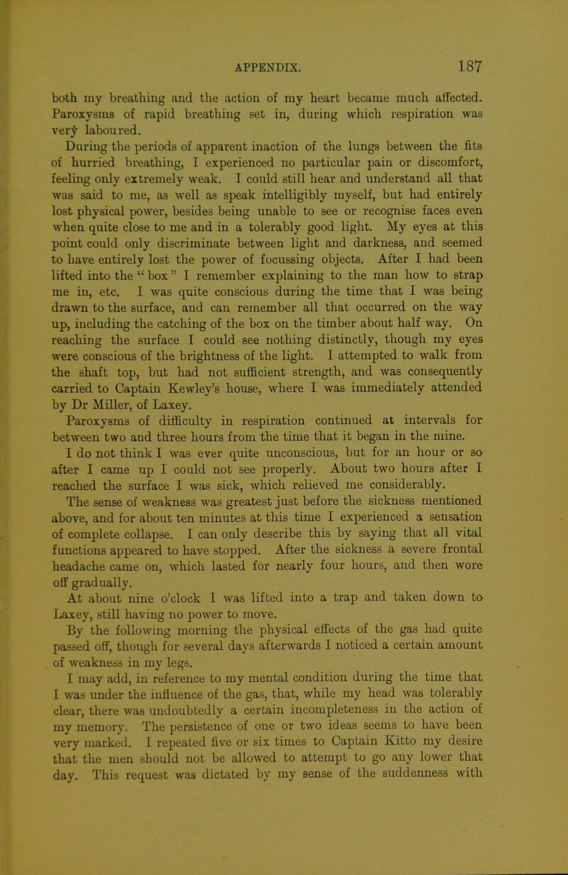 both my breathing and the action of my heart became much affected. Paroxysms of rapid breathing set in, during which respiration was ver^ laboured. During the periods of apparent inaction of the lungs between the fits of hurried breathing, I experienced no particular pain or discomfort, feeling only extremely weak. I could still hear and understand aU that was said to me, as well as speak intelligibly myself, but had entirely lost physical power, besides being unable to see or recognise faces even when quite close to me and in a tolerably good light. My eyes at this point could only discriminate between light and darkness, and seemed to have entirely lost the power of focussing objects. After I had been lifted into the  box  I remember explaining to the man how to strap me in, etc. I was quite conscious during the time that I was being drawn to the surface, and can remember all that occurred on the way up, including the catching of the box on the timber about half way. On reaching the surface I could see nothing distinctly, though my eyes were conscious of the brightness of the light. I attempted to walk from the shaft top, but had not sufficient strength, and was consequently carried to Captain Kewley's house, where I was immediately attended by Dr Miller, of Laxey. Paroxysms of difficulty in respiration continued at intervals for between two and three hours from the time that it began in the mine. I do not think I was ever quite unconscious, but for an hour or so after I came up I could not see jjroperly. About two hours after I reached the surface I was sick, which relieved me considerably. The sense of weakness was greatest just before the sickness mentioned above, and for about ten minutes at this time I experienced a sensation of complete collapse. I can only describe this by saying that all vital functions appeared to have stopped. After the siclmess a severe frontal headache came on, which lasted for nearly four hours, and then wore off gradually. At about nine o'clock I was lifted into a trap and taken down to Laxey, still having no power to move. By the following morning the physical effects of the gas had quite passed off, though for several days afterwards I noticed a certain amount of weakness in my legs. I may add, in reference to my mental condition during the time that I was under the influence of the gas, that, while my head was tolerably clear, there was undoubtedly a certain incompleteness in the action of my memory. The persistence of one or two ideas seems to have been very marked. I repeated five or six times to Captain Kitto my desire that the men should not be allowed to attempt to go any lower that day. This request was dictated by my sense of the suddenness with
