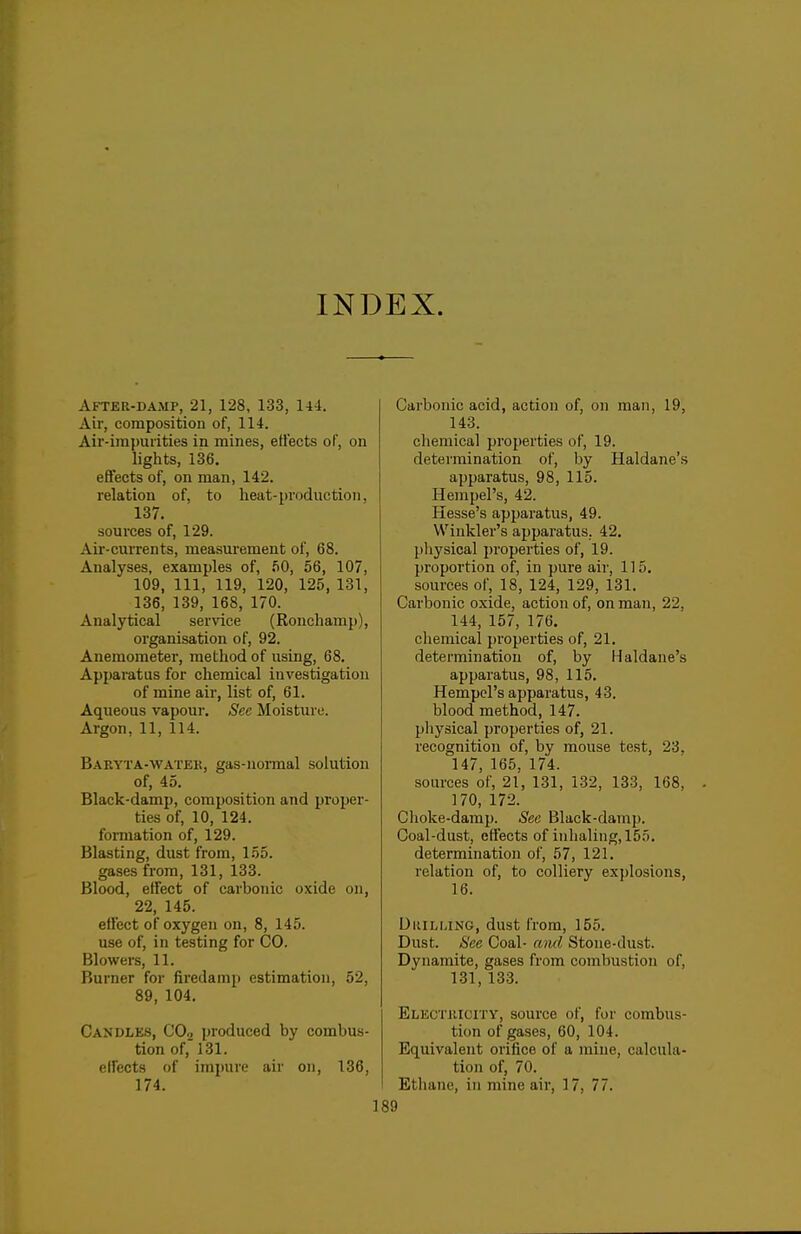 INDEX. After-damp, 21, 128, 133, 144. Air, composition of, 114. Air-irapurities in mines, effects of, on lights, 136. effects of, on man, 142. relation of, to heat-production, 137. sources of, 129. Aii'-cui'rents, measurement of, 68. Analyses, examples of, .^0, 56, 107, 109, 111, 119, 120, 125, 131, 136, 139, 168, 170. Analytical service (Ronchamp), organisation of, 92. Anemometer, method of using, 68. Apparatus for chemical investigation of mine air, list of, 61. Aqueous vapour. Sec Moisture. Argon, 11, 114. Baryta-watek, gas-uoi-mal solution of, 45. Black-damp, composition and proper- ties of, 10, 124. formation of, 129. Blasting, dust from, 155. gases from, 131, 133. Blood, effect of carbonic oxide on, 22, 145. effect of oxygen on, 8, 145. use of, in testing for CO. Blowers, 11. Burner for firedamp estimation, 52, 89, 104. Candles, CO2 produced by combus- tion of, 131. eU'ects of impure air on, 136, 174. Carbonic acid, action of, on man, 19, 143. chemical properties of, 19. determination of, by Haldane's apparatus, 98, 115. Hempel's, 42. Hesse's apparatus, 49. Winkler's apparatus. 42. physical properties of, 19. proportion of, in pure air, 115. sources of, 18, 124, 129, 131. Carbonic oxide, action of, on man, 22, 144, 157, 176. chemical j)roperties of, 21. determination of, by Haldane's apparatus, 98, 115. Hempel's apparatus, 43. blood method, 147. pliysical properties of, 21. recognition of, by mouse test, 23, 147, 165, 174. sources of, 21, 131, 132, 133, 168, 170, 172. Choke-damp. Sec Black-damp. Coal-dust, effects of inhaling, 155, determination of, 57, 121. relation of, to colliery explosions, 16. DuiLLiNG, dust from, 155. Dust. See Coal- aiul Stone-dust. Dynamite, gases from combustion of, 131, 133. EiiECTKiciTY, source of, for combus- tion of gases, 60, 104. Equivalent orifice of a mine, calcula- tion of, 70. Etliane, in mine air, 17, 77.