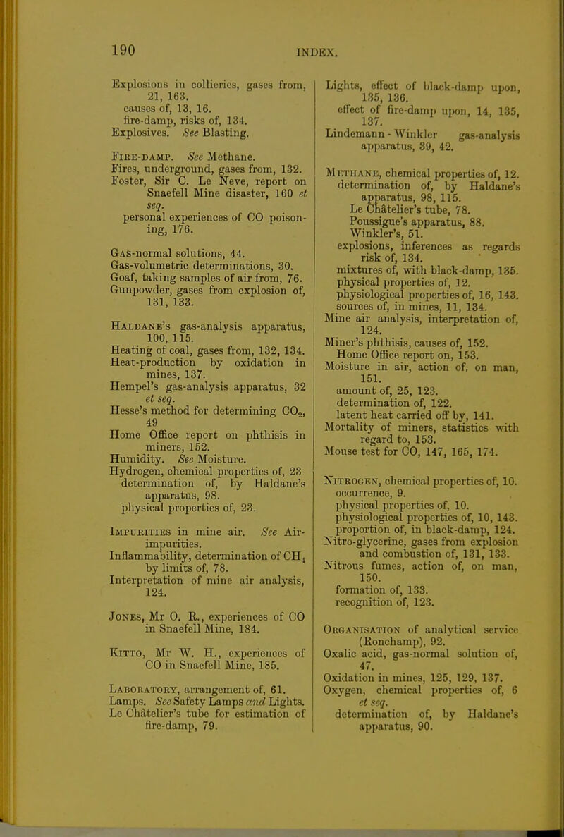 Explosions in collieries, gases from, 21, 163. causes of, 13, 16. fire-damp, risks of, 134. Explosives. See Blasting. Fire-damp. See Methane. Fires, underground, gases from, 132. Foster, Sir C. Le Neve, report on Snaefell Mine disaster, 160 et seq. personal experiences of CO poison- ing, 176. GAS-normal solutions, 44. Gas-volumetric determinations, 30. Goaf, talcing samples of air from, 76. Gunpowder, gases from explosion of, 131, 133. Haldane's gas-analysis apparatus, 100, 115. Heating of coal, gases from, 132, 134. Heat-production by oxidation in mines, 137. Hempel's gas-analysis ajjparatus, 32 et seq. Hesse's method for determining CO2, 49 Home Office report on phthisis in miners, 152. Humidity. See Moisture. Hydrogen, chemical properties of, 23 determination of, by Haldane's apparatus, 98. physical properties of, 23. Impurities in mine air. See Air- impurities. Inflammability, determination of CH4 by limits of, 78. Interpretation of mine air analysis, 124. Jones, Mr 0. R., experiences of CO in Snaefell Mine, 184. KiTTO, Mr W. H., experiences of CO in Snaefell Mine, 185. Laboratory, arrangement of, 61. Lamps. See Safety Lamps amcl Lights. Le Chatelier's tube for estimation of fire-damp, 79. Lights, effect of black-damp upon, 135, 136. efl'ect of fire-damp upon, 14, 135, 137. Lindemann - Winkler gas-analysis apparatus, 39, 42. Methane, chemical properties of, 12. determination of, by Haldane's apparatus, 98, 115. Le Chatelier's tube, 78. Poussigue's apparatus, 88. Winkler's, 51. explosions, inferences as regards risk of, 134. mixtures of, with black-damp, 135. I)hysical i)roperties of, 12. physiological properties of, 16, 143. sources of, in mines, 11, 134. Mine air analysis, interpretation of, 124, Miner's phthisis, causes of, 152. Home Office report on, 153. Moisture in air, action of, on man, 151. amount of, 25, 123. determination of, 122. latent heat carried off by, 141. Mortality of miners, statistics with regard to, 153. Mouse test for CO, 147, 165, 174. Nitrogen, chemical properties of, 10. occurrence, 9. physical properties of, 10. physiological properties of, 10, 143. proportion of, in black-damp, 124. Nitro-glycerine, gases from explosion and combustion of, 131, 133. Nitrous fumes, action of, on man, 150. formation of, 133. recognition of, 123. Organisation of analytical service (Ronchamp), 92. Oxalic acid, gas-normal solution of, 47. Oxidation in mines, 125, 129, 137. Oxygen, chemical properties of, 6 et seq. determination of, by Haldane's apparatus, 90.