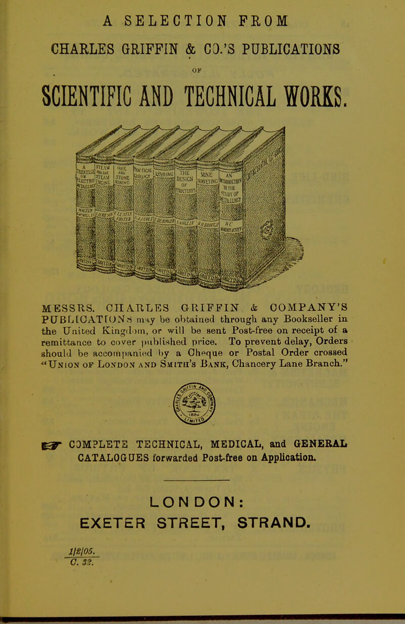 A SELECTION FROM CHARLES GRIFFIN & CD.'S PUBLICATIONS OK SCIENTIFIC AND TECHNICAL WORKS. MESSTIS. CnATlLES GRIFFIN & COMPANY'S PCBLlOATrc^Nri may be obuiued bhrougli any Bookseller in the Uaiced Kingdom, or will be sent Post-free on receipt of a remittance to cover [mblished price. To prevent delay, Orders should be accompanied by a Cheque or Postal Order crossed Union of London and Smitu's Bank, Chancery Lane Branch. ^ COMPLETE TECHNICAL, MEDICAL, and GENERAL CATALOGUES forwarded Fost-f^ee on Application. LONDON: EXETER STREET, STRAND. 112105. O. Sg.