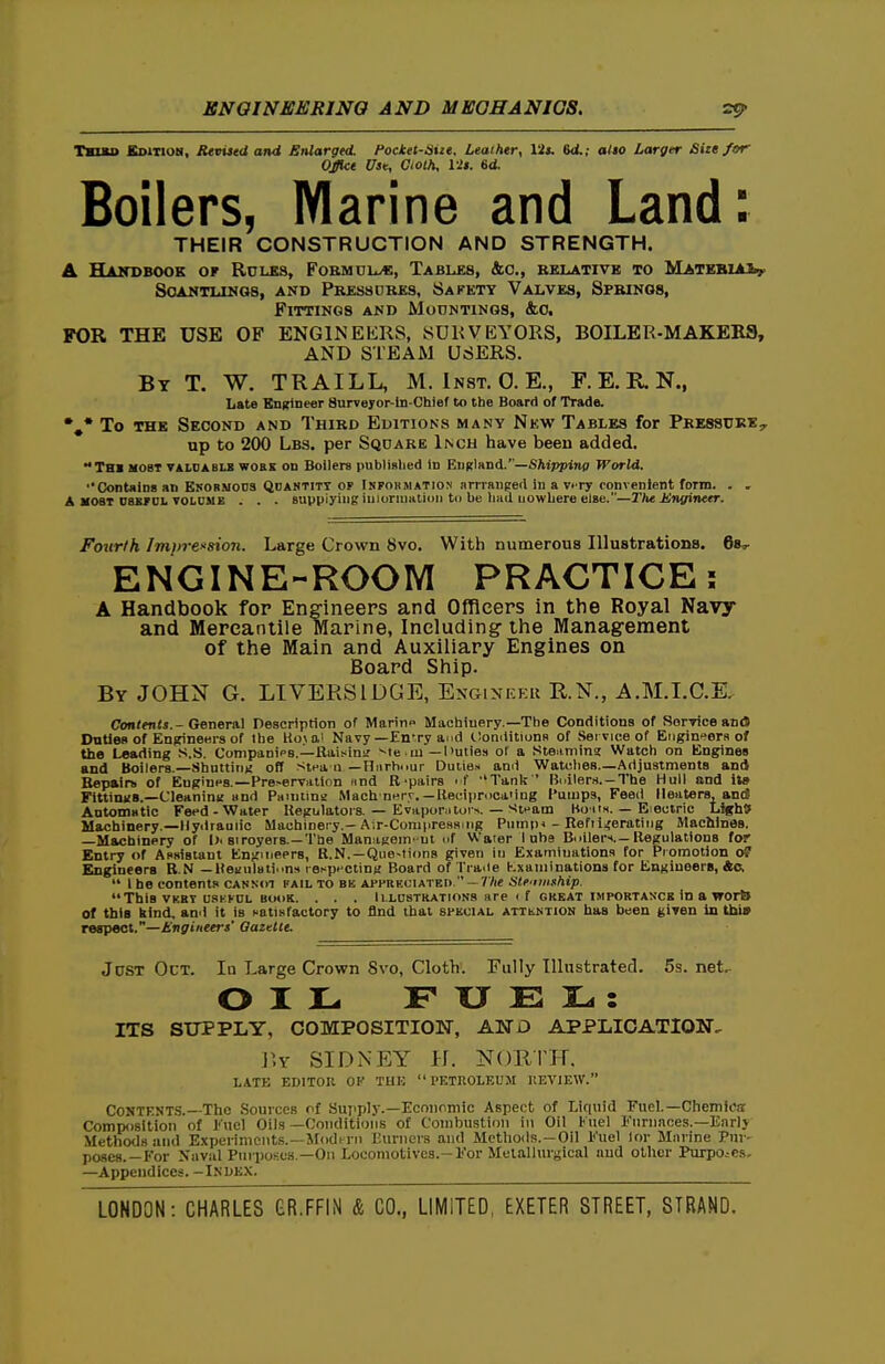 TauD Sditioh, Revised and enlarged, focket-aiie. Leather, Us. Bd.; also Larger Size/or Office Use, Gioth, lis. 6d. Boilers, Marine and Land: THEIR CONSTRUCTION AND STRENGTH. A Handbook or Rules, Fobmuu^, Tabu;8, &c., kklativb to MATEBiAiy SOANTLINGS, AND PRESSURES, SaKETY VALVES, SfRINOS, Fittings and MonNTiNos, &o. FOR THE USE OF ENGINEERS, SDKVEYORS, BOILER-MAKERS, AND STEAM USERS. By T. W. TRAILL, M. Inst. 0. E., F. E. R N., Late EuKineer Surveyor-In-Chief to the Board of Trade. To THE Second and Third Editions many Nkw Tables for Pressure., up to 200 Lbs. per Square Inch have been added. Thi most taldabls work on Boilers publislied in EiiRland.—SAippinp World. ''Contnins an Enobmods Qdantitt of Inpohmation arrraiiged in a vi ry convenient form. . . A MOST nssroL VOLDUE . . . supplying iuiorinatiDii to be hHil Lowbere else.—T)i€ JUngineer. Fourth Imirrfsion. Large Crown 8vo. With numerous Illustrations. ENGINE-ROOM PRACTICE; A Handbook for Engineers and Officers in the Royal Navy and Mercantile Marine, Including the Management of the Main and Auxiliary Engines on Board Ship. By JOHN G. LIVERSIDGE, Engineer R.N., A.M.LC.E. Contents. - Generai Description of Marino Machinery.—The Conditions of SorTiceand Duties of Engineers of the Hojai Navy—£n'ry and liomlitiuns of Service of Engineers of the Leading S.S. Compani<>B.—RaiKinir ^te ■ ui — l>uties of a Stenniing Watch on Engines and Boilers.—Shutting ofl stea n —Iliirhour Duties and Watches—Adjustments and Bepairti of EngiUHS.—Preservation imd B'pairs if ''Tanlc ' Builers.-The Hull and its FittinxB.—CleaniuK and Panitina Machnnry. —Ke(;ii)r.ica'iug I'umps, Feed 11 enters, and Automatic Feed-Water Kegulators. — Evapor.ltol•^. — Steam Koitx. — Eieciric Ugh} Machinery.—Hydraulic Machinery.-A;r-ConipresH.iig Pump* - Refiiterating Machines. —Machinery of l>< siroyers.—The MamiKem-ut nf Water I nhe Boilers. —Regulations for Entry of Asaistant Engineers, R.N.—Que-tions given iu Examinations for Promotion oP Engineers B.N —UeHuluii.>n!t reKpnctin;; Board of Tia.le Kxaniinations for EngiueerB, 4(5,  I be contents cannot pail to bk ArPRKOiATBO  — The Stfiiiiship. This VKBT usKKUL BOOK. . . . ILLUSTRATIONS are if great IMPORTANCE in a worb of tbia kind, anil it is Hotitiractory to find that special attkntion has been given in tbt» respect.—Engineers' Qazetle. Just Oct. In Large Crown 8vo, Cloth. Fully Illustrated. 5s. net.^ OIL F XJ E IL. : ITS SUPPLY, COMPOSITION, AND APPLICATION. llY SIDNEY H. NORrir. LATE EDITOR OF THE PETROLEUM REVIEW. Contents.—The Sources of Supply.—Economic Aspect of Liquid Fuel.—Chemica: Composition of Kucl Oil.s —Conditions of Combustion in Oil Kuel rurnaces.—Earlj Methods and Experiments.—irodi-ni Burners and Mothoils.-Oll l<'uel lor Murine Pur- poses.—For Niival Purposes —Oii Locomotives.—For Meiallurgical aud oilier PiutojCs- —Appendices. -iNbEX.