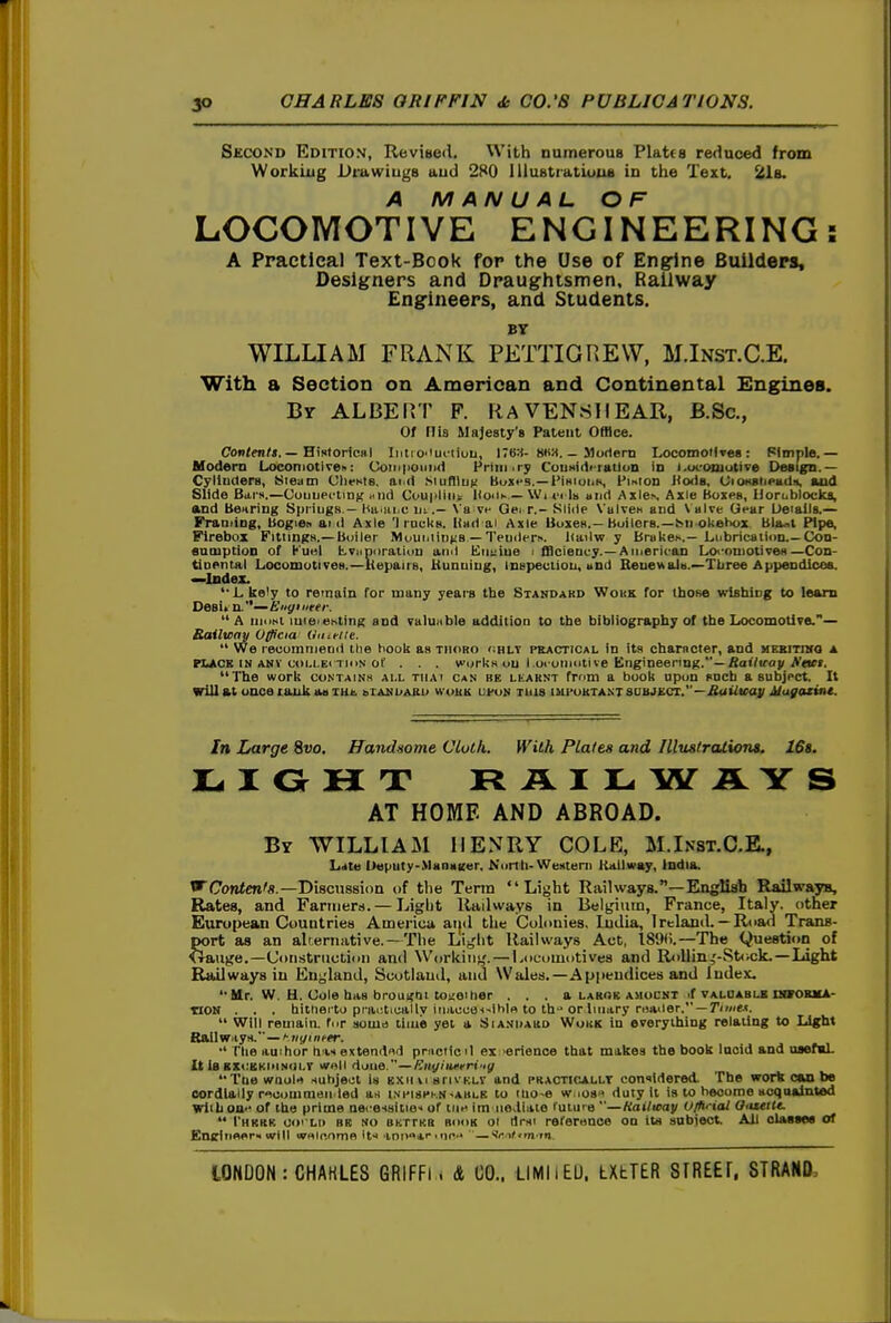 Second Edition, Revised. With numerous Platts reduced from Working Drawiugs aud 280 Iliustratiuus in the Text. 21b. A MANUAL OF LOCOMOTIVE ENGINEERING: A Practical Text-Book for the Use of Engine Builders, Designers and Draughtsmen, Railway Engineers, and Students. BY WILLIAM FRANK PETTIGREW, M.Inst.C.E. With a Section on American and Continental Engines. Bv ALBERT F. RAVEN8IIEAR, B.Sc, Of riis Majesty's Patent Ofllce. Con<ff!M. — HiRloricHl Inti O'luriiou, ITB:*- 8H«, _ Mortem Loconnott»e8 : Pimple.— Hodeni Locomotiven: Coiii|ioiii>(1 Fnni<r; Cou Hide rail un Id i.uc-oniutive Design.— Cyliuders, btieann CIifkIb. aiid Siufllu^ BuHfS.—I'ihiuiik, i'mton J<o<1b, Oi(»<8li<>adii, aud Slide Bars,—CouuecliDK iid Coupling HoiIk — \Vi »•< Ih and Axles Axle Boxps, IJoroblocka, and Bearing Spiiugs — Kaiiii.c lit.— Va vi- Ge; r.- Slide VulveB and \ alve Gear Oeiails.— Franiiog, Uogien aid Axle '1 racks. Had ai Axle UoxeH.-Boilers.—Isiiokebox Bluol Pipe, Firebox Fittings.— Boiler MouminiiS — Temlerh. liailw y Brakes.—Lubrication Con- enmptioD of Kuel l^vuporation and Eiijiiue i fflciency.—Amerioan Lo<-oniotive8—Con- tiaentaj LocomotiveH.—liepairs, Uunuiug, Inspection, and BeneHalH.~Xliree Appendices. —Index. '■Likely to rernain for many years the Standard Wokk for those wishing to learn Desij n.— Hnyi ueer. A nioht luiei ehting and valuable addition to the bibliography of the Locomotive.— Bailway Vfficia Ihueltt.  We reoumniend the hook as thoro cult practical in its charncter, and mekitiho a PIACK IN ANY CDi.i.Ei TioN of . . . wcjrkH ou I oi oiiioti ve Engineering.—fiat/wov The work contains all thai can be learnt from a book apon sncb a subject. It will St once tauk an lut. aianijaek work ui-un this im]'urtant80bjkct.—.fiutZicay i/u^ac>>u. In Large %vo, ffandsome Cloth. With Plates and IllustrcUxona. 16s. L I O H T RAILWAYS AT HOME AND ABROAD. By WILLIAM HENRY COLE, M.Ikst.C.E., Late Ueputy-Manaifer, Nurlh-Western Kailway, India. WCon^CTi's.—Discussion of the Tenn Light Railways.—English Railwaya, Rates, and Fariiierti.— Light Railways in Belgium, France, Italy, other Etiropean Countries Acnerica aijd tlie Colonies, India, 1 reland. — Road Trans- port as an alrernative. —The Liglit Railways Act, I89(i.—The Question of Xrauge.—Cotistruction and Working. — Locomotives and R<)Uin,'-St<ick.—Light Railways in Etigland, Scotland, and Wales.—Appendices and index. '•Mr. W. H. Oole has brou!<nt tOi;eiher . . . a larob amocnt if valoablb nwoBMA- tlON . , . hitherto pi ai;tically iriaccei^ihln to th or liiiary r«a<ler, — 7'<»<e-<.  Will remain, for souid time yet a Siankard Work in everything relating to Light Ball Witys.'—ni/inf^r. The auihor h i* extendfld pmcticil ex -erience that makes the book lucid and osefaL It Is BXCKKiMNilLT wroll done.—^^Hj/'«'!/ Ttiewaoirt subject is EXim srivKLV and practicallt considered. The work can be cordially r<^uouimeii led as ini'ispkn-ahlk to ilio-e wuos« duty It is to become acqualnted WiiLou-^ of the prime aei-es8itie< of uih im iievllaie future —Hailaay (Jihi ial O'Ueile.  I'hkkk oo' Lii BR NO BKTTKR BOOK 01 ilrsi reference on its subiect All olasaes of En(rliifler«« will w«lftomo its 'inr»«*''«tin'» —*<f.-if*m'in.