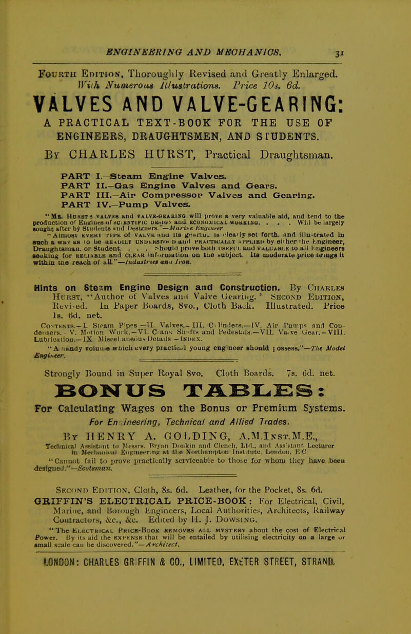 3' Fourth Edition, Thoroughly Revised and Greatly Enlarged. With Numeroua Jllustrationa. Price 10s. 6d. VALVES AND VALVE-GEARING: A PRACTICAL TEXT-BOOK FOR THE USE OF ENGINEERS, DRAUGHTSMEN, AND S TUDENTS. Br CHARLES HURST, Practical Draughtsman. PART I—Steam Kng'ine Valves. PART II.—Gas Engine Valves and Gears. PART III.—Air Comppessop Valves and Geaping. PART IV.—Pump Valves. Ma. H0K8TS VALTK8 and valvb-obabino will prnre a very valuable aid, and tend to the production o*^ Eii;(iiiesursC'KNTlFic UBsiUN and KCONoMiuAi. wi>K£iMa. . . . Will be largely •ought after by BtiidKiita nnd heaiituere.—Marii-e b^immrer -Ainiosi KVEKV rnh of valvh. miu lis ganu. is I'leailyset forth, nnd illu-tral^d In anch a wav as lo be ke^uilt unukkstim naml pkaoticai.lt applied by either the Kn^ineer, Draughtsman, or Student. . . . >h»ulii prDveboih uskkcl aud vali:amlk to all Kngioeers seakiug for keliable and cleak informatioa on tue oubjeul. its luuderate price brrngs it wlthm me reach of aU.—IiiUiutrteB ana Iron. Hints on Steam Engine Design and Construction. By CitARLEs Hi;k3T, Author of Valves aii l V^alve (bearing. ' Skcond El>lTlOll, Kevi-etl. in Paper iSuards, 8vo., Cloth Back. Illustrated. Price Is. 6d. net. CoNTKKTS.—I. Sipam P'pps —U. Valves.-III. C linderB,—[V. Air Tumps nnd Con- densers.- V. M.ition \V'oil<.-Vt. C'aiii< Sh-fts and Pedestals.—Vli. \a.ve Ueur.-Vlll. Lubiicaiiou.—IX ilisi-el anenu-iJetails —Indkx. A Mandy voluuie wtiicUevery practiuol young engineer should lossesa.—The Model Strongly Bound in Sujter Royal 8vo. Cloth Boards. Is. Od. net. For Calculating Wages on the Bonus or Premium Systems. For En ineering, Technical and Allied Trades. r,Y HENRY A. COI>DIKG, A.:M.I xs r.M.E., Technical Assistiint to Messrs. Hrjan Dnnkin and CIcikIl Ltd., and .Ass ftiint Lecturer in Met'liaiiiiiil Gri!:!neer:n); at tiie Nortliiiniiitiui Inst.lute. London. EC Cannot fail to prove practically sen'icealjle to thote lor whoui tlicy lutve been designed.—Scotsman. SF.coNn Edition, Cloth, 8.s. 6d. Leather, for the Pocket, 8s. 6d. OBIFFIN'S ELECTRICAL PRICE-BOOK : For Electrical, Civil, Marine, and liorough Ln^ineers, Local Aulhoritie.-;, Architects, Railway Contractors, &c., &c. Edited by li. J. Dowsing. The fcLKCTKiCAL Prick-Book rhmovbs all mvstkrv about the cost of Electriral Power, fty its aid the kxhhnsh thai will be entailed by utilising electricity on a large ur email scale can be i\\f.c(^veTKd.—Architect.