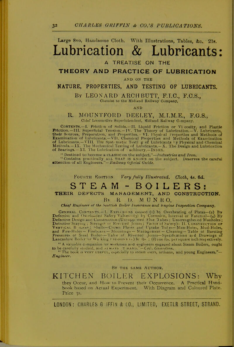 Large 8vo, Handsome Cloth. With Illustrations, Tables, &c. 2l8, Lubrication & Lubricants: A TREATISE ON THE THEORY AND PRACTICE OF LUBRICATION AND ON THE NATURE, PROPERTIES, AND TESTING OF LUBRICANTS. By LEONARD ARCH BUTT, F.T.O., F.O.S., Olieiiiist to the MiillHud Railway CumpaDj, AND R. MOITNTFOHD DEICf.EY, M.T.M.E., F.G.S., Cliief Ijocomcitlve SiiperiiitHiKleiit, Midland Kailwa; C'impaiiy. C0NTRNT8.—I. FviftiMi, of So)i<la.-Jl. I,i(|nid Friction or Vi coslty, and Plaetle Friction. —III. SupKiHciiil 'I'eiisidii.—IV. The Tlieory of Lubrication.—V. Lubricants, their Sources, Prepiinilioii, iiiiil I'mperties. - VI. i'liysiral I roperties and Methods of Examination of l.uln-iuanis.—VI1. Clieniinil Propi^rties and Methods of KxaininatioD of Lubricanls.—VIII. Tlie .Sysl'niiitic 'IVsti p of Lubricants ' y Pliysical and Chemical Mettioils.—IX. 'I'he Mechanical Test ing of Liihi icants.—X. The Desi)^ and Lubrication of Beariiifts.-X I. I he Lulnication of acliinery.—IN]>KX.  Destined to become a CLASSIC on llie subject.—liidtittrieg and Iron. Contains practically ALL THAT IS known on the subject. Deserves tbfl careful •ttenlion of all Engineers.—yjaiiitJcijy Ujjiciai Gtiide. FotJiiTH Rditton. Fery fu/ly llluHtrated. Cloth, 48. 6<l. STEAM - BOILERS: TSEIR DEFECTS MAN AOEMENT, AND CONSTRDOTION. Bv R I). MONK O, chief fCnqinfier of the. scnttinh Dniler Inmtrance atid hnj/ine Inspection Company. Gknrral Contents.—1. Exhiisk ns cau.sed (1) Overheating of Plates—(a) By Defective and I )v. rlu^deil Safely Valve^—(3) lij Corrosirn, Inieii'ai or Fxlernal—(4) By Defective Drsigii aim CuiiMruciiun (Un-iipp' iied Hue 'J ubes ; Un-Mreiigthei ed Manholes; Defective Slaying; ; Sireinici (ii Kiviiicd Jouiln; Fai tor of ha'eiy)—11. C onst bdction of VkrtiCal IJ ilkks: ^hells—Clown Pla'es- and I'piake Tul e.—Man-Hole>, Mud-Holes, and Fire-Holes— Firebuxrs — Mouiiliii^.s— Mauagcnieni — Cleaning—Table ol Bursting Pres.sures ol Siecl Hoiler—'lab e of Kixtiied Joans—Specialaiions aid Drawings of Lancashire Boiler 'or Wo king I re>siir> s 11.) 8r 'b> ; (i) 100 lb.-., ptr ^quare inch res} ectively.  A va'uable Companion 'or workmen and engineers engaged about Steam Boilers, ought to be carefully studied, and ki waVs t hanu.—Ct>^'. Giiniiiinn.  The book is VKRy iJsiiKUL, especially to steam users, artisaiu, and young Engineers.— Bngituer. By the same Author. KITCHEN BOILl-R EXPLOSIONS: Why they Occur, and Hnw lo Crevenl thdr Occurrence. A Practical Htnd- bfiok ba.sed <ni Actual Experiment, With Diagram and Coloured Plate. Price 3s.
