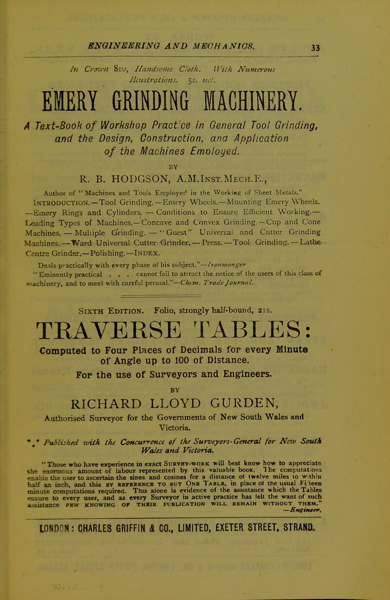 Jti Crffivn 8t'f, Handsome doth. With Numerous lUustratiotts. 55. lul. EMERY GRINDING MACHINERY. A Text-Booh of Workshop Practice in General Tool Grinding, and the Design, Construction, ana Application of the Machines Emoloyed. »Y R. B. HODGSON, A.M.Inst.Mech.E., Author of Machines and Tools Employee' in the WorkisK of Sheet Metals. Introduction.—Tool Grinding.—Emery Wheels.—Mounting Emery Wheels. —Emery Rings and Cylinders. — Conditions to Ensure Efficient Working.— Leading Types of Machines. —Concave and Convex Grinding.—Cup and Cone Machines. — Muliiple Grinding. — Guest Universal and Cutter Grinding Machines.—Ward Universal Cutter Grinder.— Press.—Tool Grinding.—Lathe. Centre Grinder,—Polishing.—Index. Deals practically with every phase of his subject.—honiiiongcr  Eminently practical . . . cannot fail to attract the notice of the users of this class of Kiachinery, and to meet with careful perusal.—Clum. Trade Journal. Sixth Edition. Folio, strongly half-bound, 21s. TRAVERSE TABLES: Computed to Four Places of Decimals for every Minute of Angle up to 100 of Distance. Fop the use of Surveyors and Engineers. BY RICHARD LLOYD GURDEN, Authorised Surveyor for the Governments of New South Wales and Victoria. *,* Puhlislud with the Concurrence of the Surveyors-General for New South Welles and Victoria.  Those who have experience in exact Si;RVitv-woKK will best know how to appreciate the enormous amount of labour represented by this valuable book. The computatons enable the user to ascertain the sines and cosines for a distance of twelve miles to w thin half an inch, and this bv rhferhncb to but Onb Tablb, in place of the usual Fi teen minute computations required. This aione is evidence of the asvsistance which the Tables ensure to every user, and as every Surveyor in active practice has felt the want of such aisistance fkw knowing or thbir publication will remain without thkm.