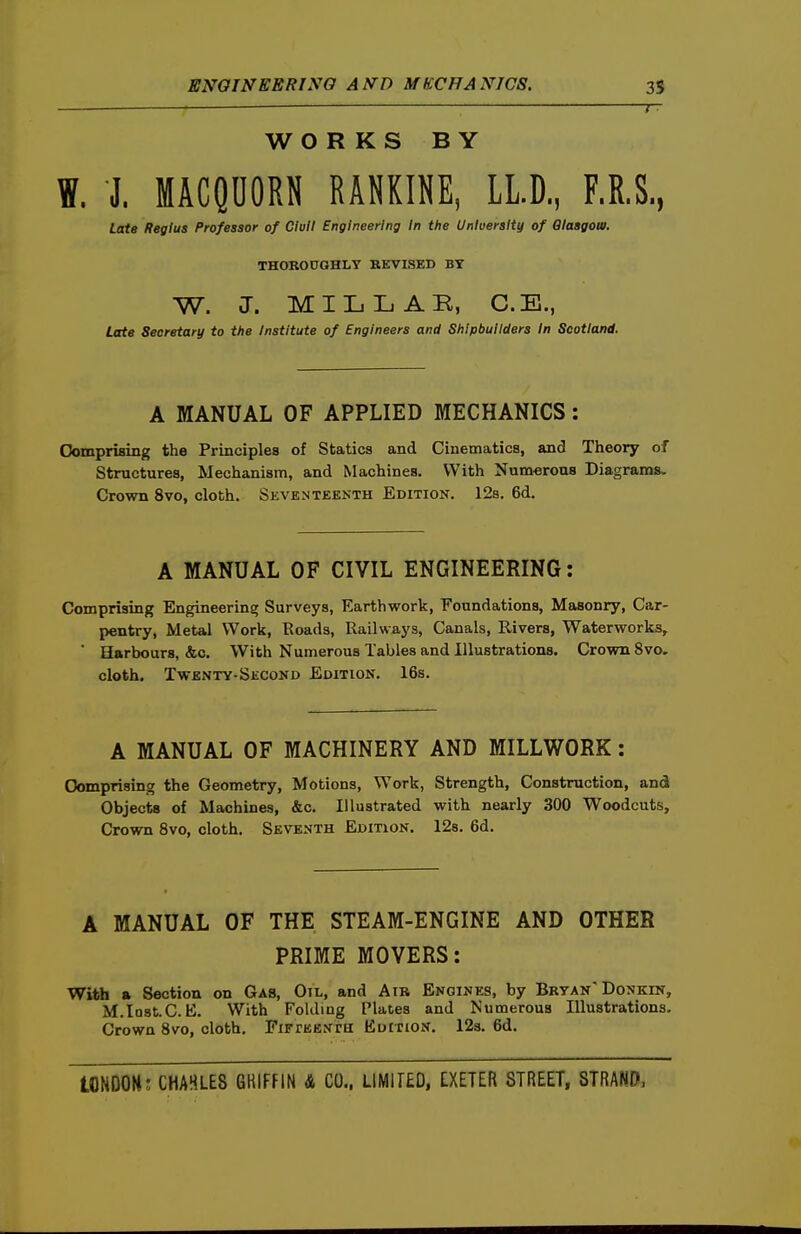 WORKS BY W. J. MACQDORN RANKINE, LLD, F.R.S., Late Regius Professor of dull Engineering In the University of Glasgow. THOROUGHLY REVISED BY W. J. MILLAR, C.E., Late Secretary to the Institute of Engineers and Shipbuilders In Scotland. A MANUAL OF APPLIED MECHANICS: Oomprising the Principles of Statics and Cinematics, and Theory of Structures, Mechanism, and Machines. With Numerous Diagrams. Crown 8vo, cloth. Skventeenth Edition. 128. 6d. A MANUAL OF CIVIL ENGINEERING: Comprising Engineering Surveys, Earthwork, Foundations, Masonry, Car- pentry, Metal Work, Roads, Railways, Canals, Rivers, Waterworks, ' Harbours, &c. With Numerous Tables and Illustrations. Crown 8vo, cloth. Twenty-Second Edition. 16s. A MANUAL OF MACHINERY AND MILLWORK: Comprising the Geometry, Motions, Work, Strength, Construction, and Objects of Machines, &c. Illustrated with nearly 300 Woodcuts, Crown 8vo, cloth. Seventh Edition. 12s. 6d. A MANUAL OF THE STEAM-ENGINE AND OTHER PRIME MOVERS: With a Section on Gas, Oil, and AiR Engines, by Bryan Donkin, M.lQ8t.C. E. With FoUliQg Plates and Numerous Illustrations. Crown 8vo, cloth. FiFrEENra Edition. 12s. 6d.