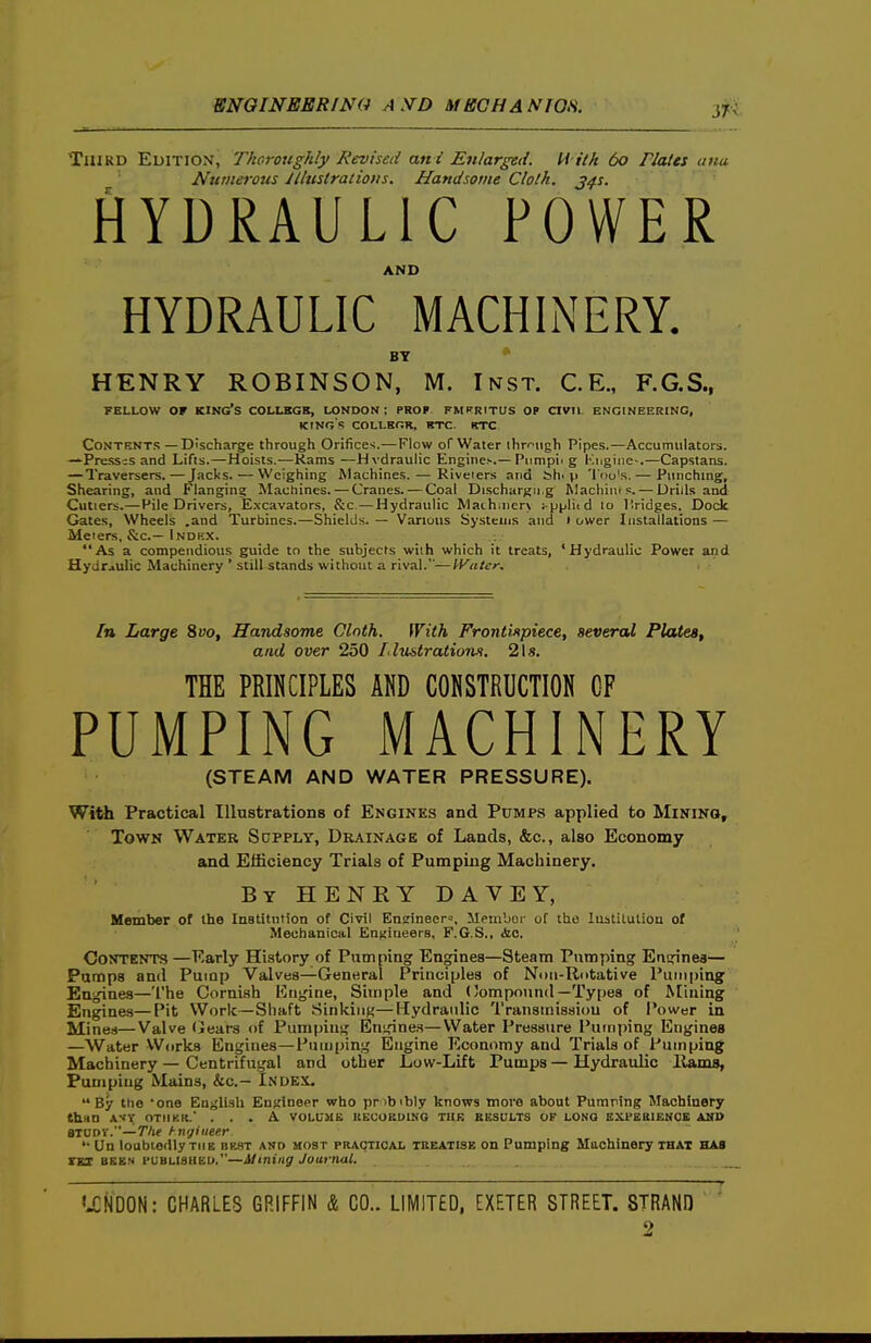 Third Edition, Thoroughly Revised ani Enlarged. U ith 60 Plales ana Numei'ous Illustrations. Handsome Cloth, j^s. HYDRAULIC POWER AND HYDRAULIC MACHINERY. BY HENRY ROBINSON, M. Inst. C.E., F.G.S., FELLOW OF king's COLLBGB, LONDON: PROF FMPRITUS Ol ClVll ENGINEERING, KINGS COLLBGR. RTC. KTC Contents —Discharge through Orifices.—Flow of Water ihrf'iigh Pipes.—Accumulators. —Presses and Lifts.—Hoists.—Rams —Hydraulic Engine.-.—Punipii g iM.giiie-.—Capstans. — Traversers.—Jacks. — Weighing Machines. — Kiveiers and bh. vi 'I'do's. — Piinchmg, Shearing, and Flanging Machines. — Cranes. — Coal Dischargu.g Rlacliiiu?. — Drills and Cutlers.—Pile Drivers, E.xcavators, S:c —Hydraulic Maihiner\ ^p^Jli<d 10 Ilridges. Dock Gates, Wheels .and Turbines.—Shields. — Various Systems and 1 ower Installations — Meiers, S:c.— Index. As a compendious guide to the subjects with which it treats, 'Hydraulic Power and Hydraulic Machinery ' still stands without a rival.—Heater. In Large %vo. Handsome Cloth. With Frontinpiece, several Plates, and over 250 Lluntrations. 21s. THE PRINCIPLES AND CONSTRUCTION GF PUMPING MACHINERY (STEAM AND WATER PRESSURE). Witti Practical Illustrations of Engines and Pumps applied to Mining, Town Water Supply, Drainage of Lands, &c., also Economy and Efficiency Trials of Pumping Machinery. By henry DAVEY, Member of the Institution of Civil Ensineer^, Memboi- of the luatiLution of Mechanical Engiueers, F.G.S., cfec. Contents —Early History of Puinping Engines—Steam Pumping Encrines— Pumps and Pump Valves—General Principles of Nmi-Rotative Pumping Engines—The Cornish Engine, Simple and (Compound—Types of Mining Engines—Pit Work—Shaft Sinking—Hydraulic Tranainissiou of Power in Mines—Valve Gears of Pumping Enjiine.s—Water Pressure Pumping Engines —Water VV(irks Engines—Pumping Engine Economy and Trials of Pumping Machinery — Centrifugal and other Low-Lift Pumps — Hydraidic Ilams, Pumping Mains, &c.- Index. By tlio one English EnKineer who pnbibly knows move about Puinping Machinery than AST OTIIKIt. ... A volume KECOROING THK RESULTS OF LONG EXPEBIENCE AND axuDV.—T/if hngiiiee.r. '• Un loubtodly THE bkst and most practical tubatisb on Pumping Machinery that has rgs BEES PUBLISUEU.—ilmiiig Journal. 'J:ND0N: CHARLES GRIFFIN & CO.. LIMITED, EXETER STREET. STRAND ' ' 2