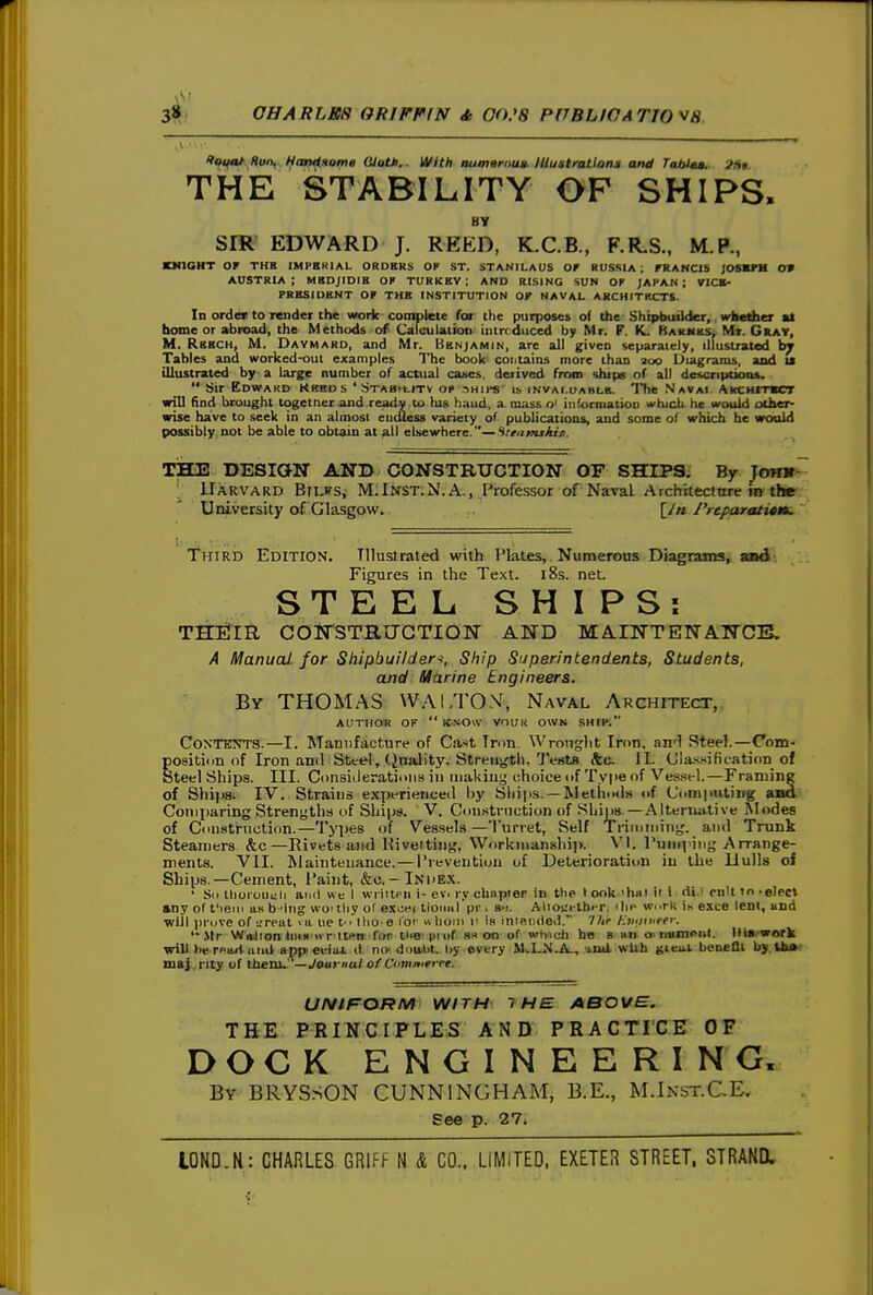 lt<fifa/l^;Hui\.. Handsome GlatM,. With numernua^ lUuati-atlons and Tabif.. -JUt. THE STABILITY OF SHIPS. BY SIR EDWARD J. REED, K.C.B., F.R.S., M.P., KMIGNT OF THE IMPSKIAL ORDBR.S OP ST. STANILAUS Of RUSSIA ; FRANCIS /OSBFM 0» AUSTRIA; MSDJIDIB OF TURKEY; AND RISING SUN OF JAPAN; VICB- PRBSIUENT OF THE INSTITUTION OF NAVAL ARCHITKCTS. In order to render the work complete for t)ie purposes ol the Shipbuilder, wktAa at home or abroad, the Methods of Calculation Intrcdiiced by Mr. F. KL Rakmks, Mr. Gray, M. Rbech, M. Davmard, and Mr. Benjamin, are all given separately, illustrated by Tables and worked-oul examples The book contains more than 200 Diagrams, and u illustrated by a large number of actual ca«es. derived from ships of all dovcnptiotu.  Sir Edward Kebds 'Stabilitv op chips' is invaluahle. The Navai. AKCHtTBCT will find brought togetner and ready ,tu his hand, a massoi information wtuch he would other- wise have to seek in an almost endless variety of publications, and some of which he woold possibly not be able to obtain at ^11 elsewhere.—Stenmiiiit. THE DESIGN AND CONSTRUCTION OF SHIPS. By Tomr- ; Harvard BinrSj M.Inst.N.A., Professor of Naval Archtieclnrt; m the University of Glasgow. [/« J'reparatitm, Third Edition. Illustrated with Plates, Numerous Diagrams, and Figures in the Text. 18s. net. STEEL SHIPS; THElIR COirSTRUCTION AND MA.INTENANCB. A Manual for Shipbuilders, Ship Superintendents, Students, and Marine Engineers. By THOMAS WAI.TO.V, Naval Architect, AUTHOR OF  KNOW VOUK OWN SHIP. Contents.—I. Manufacture of Ca.-'t Tnm. Wrought Iron, an-l Steel.—Com- position of Iron and Steel, (JnaJity. Streij^h, Tents Sic II. CIa.ssification of Steel Shifia. III. Consiileratimis in making choice of Type of Ves.sel.—Framing of Ships. IV. Strains experienced by Ships. —Metinxls of Computing aad Comparing Strengths of Ships. V. Con.strnction of Ships.—.'Mternutive Modes of Ciinstruction.—'J'yp^s f Vessels—Turret, Self Triiuming. and Trunk Steamers &c—Rivets and Hiveitiiig, Workmanship. VI. Puinping Arrange- ments. VII. Maintenance.— i'reventiou of Deterioration in the Hulls of Ships.—Cement, Paint, &c.-In'he.k. ' Sii thoioui;li and we I wriiten i- ev. ly chapter in the look 'h«i ii i di.> pnlttn-elec* »ny of t'leiii as b-ing woi thy of e.xoei tioiml pr. 81. Alioi:i-th<-r. ilip w..rk U exce lent, and will pruve of ltpqI >u lie t tlio e iot «hoiii ii is inietided. 7/ir Kviimeer. .Mr Witlion hull « ritfn for tiie puif as on of wiimti he B nn inimPiit. llist-work will twrfiad and appieHiu. il no douAit, liy every M.I.NJL, iaU wUh gieai benefli by Uk«' maj rity of Ihevx^'—Journal of Ci'mmtrrt. UNIF^ORM WITH 1H£ ABOVE. THE PRINCIPLES AND PRACTICE OF DOCK ENGINEERING. By BRYSSON CUNNINGHAM, B.E., M.Inst.C.E. See p. 27i