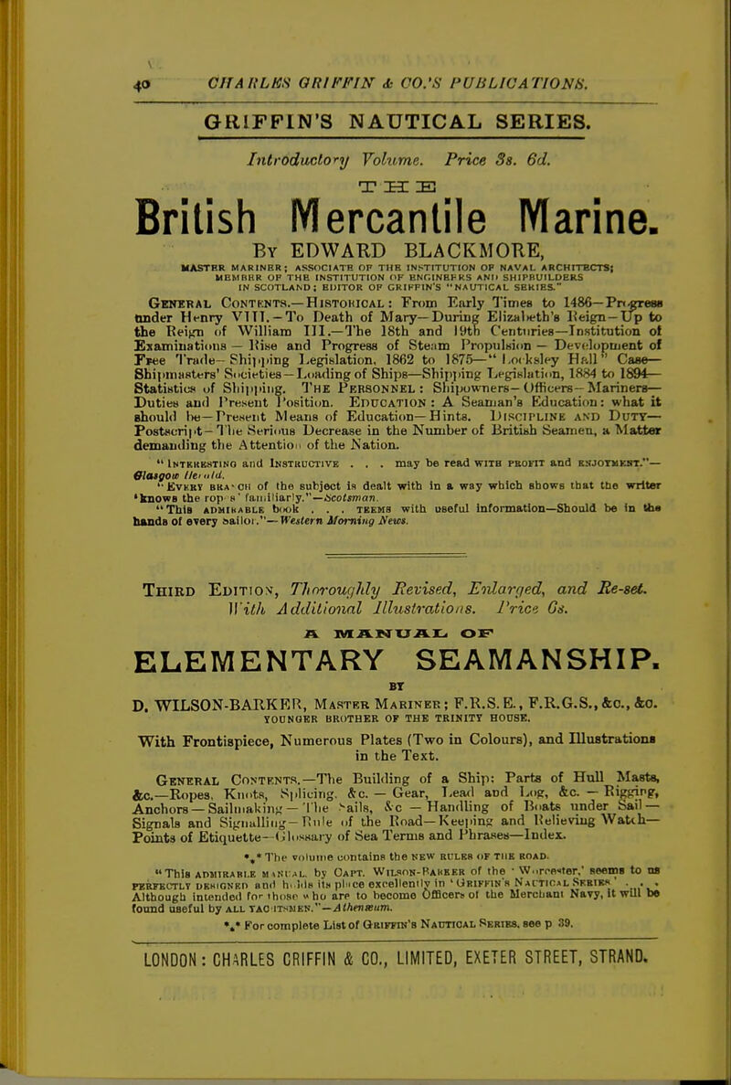 GRIFFIN'S NAUTICAL SERIES. Introductory Volume. Price Ss. 6d. THE British Mercantile Marine. By EDWAKD BLACKMORE, MASTRR MARINER; ASSOCIATE OF THE INSTITUTION OP NAVAL ARCHITECTS! MEMBER OF THE INSTITUTION OF BNGINBPRS ANIl SHIPBUILDERS IN SCOTLAND; EDITOR OF GRIFFIN'S NAUTICAL SERIES. Genkral Contknts.—Histohical : From Early Times to 1486—Pn^rewi Onder Ht-nry VITT. —To Death of Mary—During Elizalieth's Keign—Up to the Keign of William III.—The 18th and lytn Centuries—Institution ot Examinations — Hise and Progress of Stenm Propulsion — Development of Fpee Trade-Shii.j.ing Legislation, 1862 to 1875—*'l,o( ksley Hftll Caae— Shipmasters' Societies—Loading of Ships—Shipjiing Legislation, 1884 to 1894:— Statistics of Shipping. The Personnel: Shipowners-Officers—Mariners-^ Duties and IVeseut T'osition. EnucATiON : A Seaman's Education: what it ahould he—PreHeiit Means of Education—Hints. Discipline and Duty— Postscript - The Serious Decrease in the Number of British Seamen, a Matter demanding the Attention of the Kation.  Intbhkstino and Instructive . . . may be read with promt and bsjotbkst.— GlasgovB llemld. '• Evhry bra'CH of the subject is dealt with in a way which shows that the writer •knows the rop s SB,itdHa,T)y. —ucotman. This ADMihABLE book . . . TBEMS with Qseful information—Should be in the hands of every aailoi.—Western Morning Nem. Third El)iTio>f, Thnroughly Eevised, E'lilarged, and Re-set. Witib Additional Illustrations. Pria Gs. ELEMENTARY SEAMANSHIP. BT D. WILSON-BARKKR, Master Mariner ; F.R.S. E., P.R.G.S., &o., 4o. YOONOBR BROTHER OF THE TRINITy HOUSE. With Frontispiece, Numerous Plates (Two in Colours), and Ulnstrationa in the Text. General Contents.—The Budding of a Ship: Parts of Hull Masts, jfcc—Ropes, Knots, Splicing. &c. — Gear, Leafl and Log, &c. — Rigging, Anchors —Saihnaking—The -ails, &c — Handling of Boats under Sail— Signals and Signulling-Rnle of the Road—Keeping and Relieving Watih— Points of Etiquette- (ilossaiy of Sea Terms and Phrases—Index. Tin- volume containR the kew bulks of the road. This AmiiRABi.E nuNc^i.. by Oapt. Wilsok-Baubeb of the • VVMroo^ter,' seeins to ns PERKKCTLT DKHiONKt> ami h. Iils its pl.ice exeellemly in 'GBiFriN'a NAtTto*L .Sebikr ■ • • Although iniendoii for those »ho are to become OfiBcersof the Merchant Navy, it will be found useful by all tag itsmen.—.i4(A«iiB«m. For complete List of Griffin's NAtmoAL Series, see p 39.