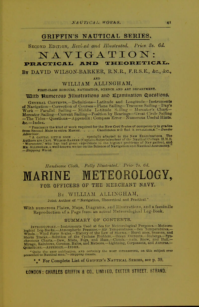 XAUTICAh WO HA IS. 4» GRIFFIN'S NAUTICAL SERIES. Second Edition, Eevi-ed and Illustrated. Price 3s. 6d. lif A VI Q A T I O N : By DAVID WILSON-BARKER, R.N.R., F.R.S.E., &c., io., AND WILLIAM ALLTNGHAM, FIKST-OLASS HONOURS, NAVIGATION, SCIENCE AND ART DKHARTMBNT. Tnnitb ■numerous illustrations an5 jEsanitnatton duestlons. General Contents.—Definitions—Latitude and Longitude—Instnnnents of Navigation—Correction of Courses—Plane Sailing—'J'ravei se Sailing - Da/B Work — Parallel Sailing— ISliddle Latitude Siiliug — Merciiti)r« Chart- Mercator Sailing—Current Sailing—Position by Beariugn—<;r<-at Circle Sailing —The Tides—Questions—Appendix: Compass Error—Numerous Useful Hints, &c.—Index.  PuKCisELT the bind of work required for the New Cert floates of competency in prades. from Second Mate to extra Master. . . . CaudiUatoB will flml it fNVALU.\BLB. -/>i«nt<«- ^dwr^Sfr^^^^^^ ^^^^^ ^^^^ epecially adapted to the New Examinations. The ABthOFB are Oaht Wilson-Barker (Captuiti-Superiniendent of th- Nautical (ullepe H.M.ii 'Worcester, who has had great i-3!pnrience iu the higliei-t priibleniH of Knv piilion), ana Mb. Allinghau, a well-known writer on the Science of Navigation iind Nautical Aotronomy. —Shipping World. Handsome Cloth. Fully Illustrated. Pric 7s. 6d. MARINE METEOROLOGY, FOR OFFICERS OF THE MERCHANT NAVY. By WILLIAM ALLINGHAM, Joint Author of Navigation, Theoretical and Practical. With numerous Plates, Maps, Diagrams, and Illustrations, and a facsimile Reproduction of a Page from an actual Meteorological Log-Book. SUMMARY OF CONTENTS. INTKODUCTOKY.—Instnimcnts Used at Sea for MctfOiologicnl Purposes.—Meteoro- lOKlcal Log-Books.—Atmospheric Pressiue.—Air I'cniiierHtiires.-Sea Tcmperaliiree.-- Wlnds —Wind Jforce Srales.—Uistoiy of the Law of StoiniB.-Hurn niies, Seasons, and Storm Tracks.—Solution of the Cyclone Problem.-Ocean (;iirrcntR.-]cchevgB.—Syn- chronous Charts.—Dew, Jlists, Fogs, and Haze.—Clo\uls.—naln. Snow, and Hail.— Mirage, Rainbows, Coronas, Dales, and Metoora.—Lightning, Corposants, and Auroi-as,— QUESTIONS.—Appendix.—Index. 'Quite tlic iiF.ST jiubliratiou, AUD ccrtiinly tl)« most iNTKnESTiKG, on this subject ever presentvd to Nautical raen.-«Aij>pini/ OazelU. For Complete List of Gkiffin's Nautical Series, see p. 39.