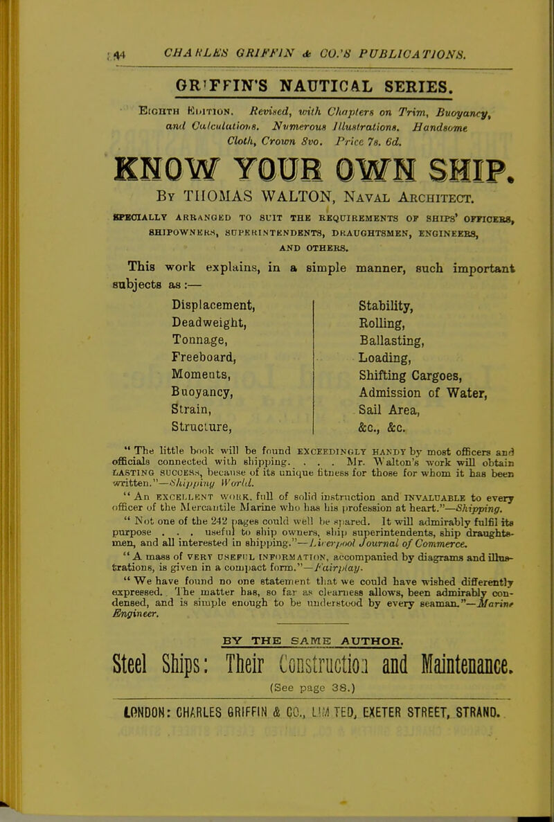 GRIFFIN'S NAUTICAL SERIES. Eighth Kdition. Reviiied, with ChojUers on Trim, Buoyancy, and Culcututiotis. Nvmerous 1 UuHtrationa. Handsome Cloth, Crown 8vo. Price la, 6d. KNOW YOUB OWH SHIP. By THOMAS WALTON, Naval Architect. 8PB0IALLY ARRANGED TO SUIT THB REQUIREMENTS OF SHIPS' OFFIOEBS, SHIPOWNERS, SDPKKINTKNDENT8, DRAUGHTSMEN, ENGINEERS, AND OTHERS. This work explains, in a simple manner, such important subjects as:— Displacement, Deadweight, Tonnage, Freeboard, Momeats, Buoyancy, Strain, Struciure, Stability, Rolling, Ballasting, Loading, Shifting Cargoes, Admission of Water, Sail Area, &c., &c.  The little book will be found exceedingly handy by most oflBcers aiifJ officials connected with sliippiug. . . . Mr. Walton's work will obtain CASTING aucoES.s, because of its unique fitness for those for whom it has been written.—^hijjpiny World.  An EXCELLENT woHK. full of Bolid instruction and INVALUABLE to every officer of the Mei'cantile Marine wh<i has Lis profession at heart.—Shipping.  Not one of the 242 pages could well lie (ipared. It will admirably fulfil ite purpose . . , useful to ship owners, ship superintendents, ship draughts- men, and all interested in shipping.—Lirerf/ool Journal of Commerce. A mass of vert usefiil information, accompanied by diagrams andilhi»- fcratious, is given in a coujiiact form.—Fairpiay.  We have found no one statement tliat we could have wished differently expressed. 'I'he matter has, bo far as clearness allows, been admirably con- densed, and is simple enough to be understood by every seaman.—Marinr Engineer. BY THE SAmg AUTHOR. Steel Ships: Their tonstructio] and Maintenance. (See page 38.)