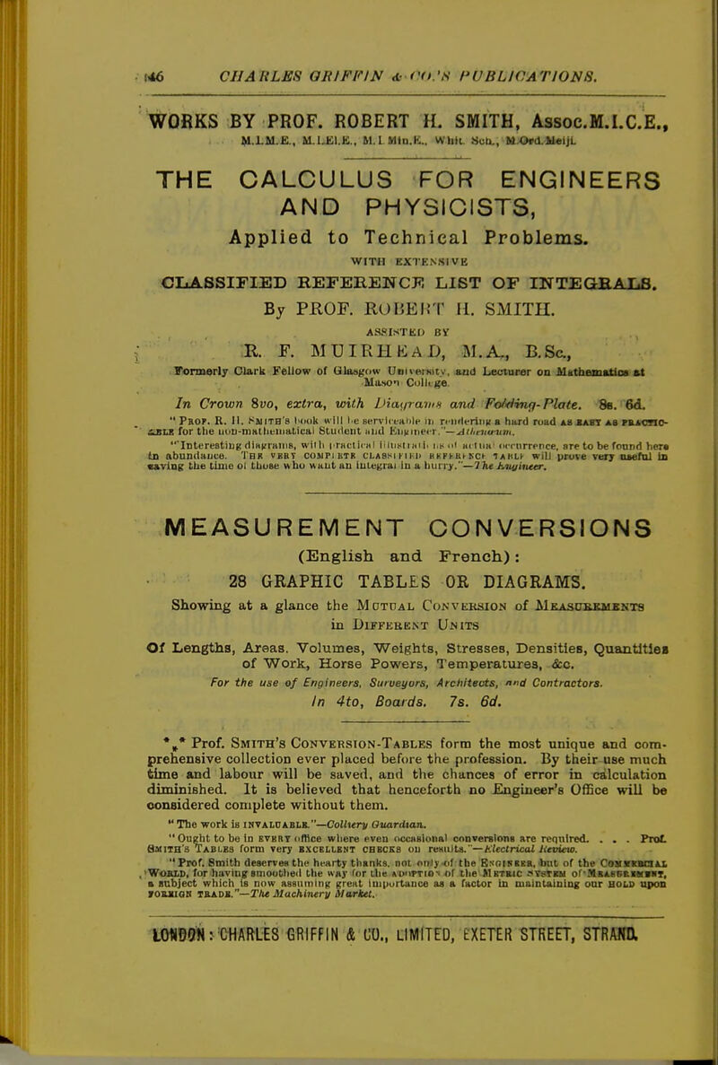 WORKS BY PROF. ROBERT H. SMITH, Assoc.M.I.C.E., M.I M.E., M.1..K1.1':., M.l.MiD.K.. Whli. 8uU., fid.Ord.UeijL THE CALCULUS FOR ENGINEERS AND PHYSICISTS, Applied to Technical Problems. WITH EXTENSIVE CIiASSIFIED REFERENCF. LIST OF mTEGBAXiS. By PHOF. ROBEirr II. SMITH. ASSISTKD R. F. MUIRHKAD, M.A., B.Sa, Formerly Clark Fellow of Ulaugow Uoiieniicy, and Lecturer on Mathematios at Manon Collt jje In Crown 8yo, extra, with DiatirainH and Fo/>Hinff-Plate. 8e. 6d.  Peof. R. II. Sijith'8 I'dok « l e Bervictanle iii n-iirleriiiK a hard road a8^8T as PB^cnc- itBlJ! for the uoD-mattieiiiatical Student uiid Kiiiiiiiecr. '—^df/irturum. InterestingdiHifraiiis, willi i raclicHl lrliisii«iii i.koI m<iii«' (icrurrenee, aretobefonnd hcra tn abundance. Thr vkbt cosipiistk ci.assiukh BEFl•a^^■Cl• iaklk will prove vei; naefal in •aving the time ol tUose who want an integrai in a liuri^y.—The Jitii/ittttr. MEASUREMENT CONVERSIONS (English and French): 28 GRAPHIC TABLES OR DIAGRAMS. Showing at a glance the Mdtdal Conveksion of MKAScrKKMSNTs in DlFFEBEKT UnITS Of Lengths, Areas. Volumes, Weights, Stresses, Densities, QuantltlsB of Work, Horse Powers, Temperatures, &c. For the use of Engineers, Surveyors, Architects, nnd Contractors. In 4to, Boards. 7s. 6d. *»* Prof. Smith's Conversion-Tables form the most unique and com- prehensive collection ever placed before the profession. By their use much time and labour will be saved, and the chances of error in calculation diminished. It is believed that henceforth no Engineer's Office will be considered complete without them. The work is invaldablb.—CoiiKrn Guardian. Ou^t to be in evert dffice where even occasional cnnversionB are required. . . . FroL Smith's Tables form very bxckilbnt checks on rK*ii\tA.—t:lectrical Heviao. Prof. Smith deserves the hearty thanks, not onlj -of the GNOtNEEB, but of the CoyvKBOAl 'WosirD, for having smoothed the way for ilie AUorTiov of the Metbjc vvstku or-MB&s6iLmai)T, a Bcbject which is now assuining great inipurtance aa a factor in maintaining onr hold upon vouiioti iajLX>».''—Tlu Machlmry Market. I0«99l< rCHAftlES tWFFIN A LU, dWlTED, EXETER -STREET, STRm