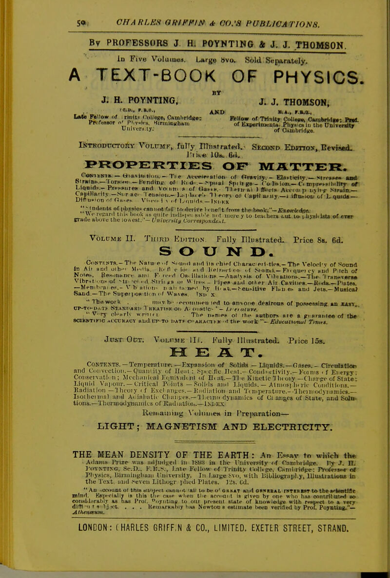 By PROFESSORS J. H. POYNTING & J. J. THOMJBON. Id Five Vulututis. Large 6\o. Sold Separately. A TEXT-BOOK OF PHYSICS. BT Ji H. POYNTING. J. J. THOMSON, Late FJ«''o* f ;r|nit> (Ii.lJege, Caml.rldgw; VhUom of Trinity Collew^ OMubridw; PmL VuhuTi.ly: of Cambridge. DrTRODtrcToitY VoLtTMF-, fulTy mtistra,t«i- Second Edition, Eeviaed. I'lke YOa. (ill. I>FtOI>E:RXIES OF MATTER. CoKihHiB. — Ur.avinit.ionv -'I'l e Ai-wt^mtiot^ of Ora'viry. - Elflfticiiy.—Mrrnw and btntiBK—lorHM«.-I^i-nding of l(. il .-!-piiul fSpiiigs- To JiMun.-O iDi.i^hFil.iliry of LltfBid!-.-Prt-hBures and Voiiin s of Bukk. TlMifal 1 ffittK Aicm. p Strain.— CapiHa'it.v-si,r ac. 'I eimion.-T 1 ».nn 01 ( auil a.<iiy.—i iflueiou of L.Qjuda — UiruBion nf rJii^PK Vi.ri.-1 \ «.f I.Kiiiids —Ini.kx ''Mndfiiits of phraic; faniioOiOii to rk-rive 1 < nert.from theibno)c.-iC»oirfc<ir7e. «<• repu i tlii.s iMioU lis quite iii(li>iiH!i SMi.'e not iiime y lo teuchen tut It* i-bysiiists of.< tt&ilK&bo\utheio\\est.'—UnivenUyUuiTespuudei,t. VoLDME II. TuiRD EijiTiuN. Fully Hlpstrated. Price Ss. 6d, SOUND. CoNTivNTS.-TtiH Naiu e ..f ><oiiocl and iia chief Cliaracpii-tiea.-Thc Velod-v of ^ovoA in Air aud oih.'i .Vl.-.iiu. I(. 11 c lor ni d lielr»rt oi. i f .'^onnik—Fi< que) c-v aiid P Ich of Notfli.. Pes.ivinni-f ano F. iced Or. iilaiiona —AuahHlti of Vilnaiioni..—Tlie 'I ran^vsTM Vibr«t ..nH of ^ti 'cl i li Sitir »■» or W ires - l'ip(>R aud oii pr Air Carines.—Itoda.—Prateii —Menrlii-ai pp.- V h aiioii- n air n. iieii hy ||. ^euMlive Klaij e.^ ami Jeis.—MuBicni Sand.—The ^^upef poaitir ii f'f WavdM. Inii x Ibrtwoilt . . 'V h enitiiiiten ipd to anvoi>« desiroDB of poa»essing an XAST dp-to-uati' Stani'ARI' 1 kkatihk oil A. oirRtic- ' - I.I etaiiirt. ''  V-ry cl.-iiiK «i-oi,i Tiip imnrPK ol itie authors are a fri aianiea of the SOliNTIFlO AlCUHACV alldui'-TO liATir <!r.AJ{A<n n< tlie w<nk ~ Educultunul Tivirt. Jdst Ot7T. VoLniWE III. Fully Illustrated. Price 15s. HEAT. COKTENTS. —Temperaimei — r:xpaii.<-ioii of Solids — Liquids. —Gase?. - CirruliitJotj and (.'iiirvi'ctioii.-Qiiniuily of Ileiri : 8]n c )ic 11 i;it.- Coiidnt tivily.—Foims ■ f Energy: Coirsei vjiti. il; Mccliiiiiiciil 1 iil of Di iit.— 'J'l.b Kiuctic Hu oiy—Cli.-ii'pe of State: I,i(|iiiil Viijiour. — Ciitical Pr.iiits — Solirls ninl I.iiiuidp. — Aliiiosi h< He Conditions.— Eadialion —'Jlicoiy if Exd iiii{:eH.—liiidintioii and Ti nrpe)iitiiie.--'Jlicini<K!\iiajnic6.— Isoilieiiiial luid Aoialnitii Clumves.— a liciim dynamics of Ci oiig^cs of Stale,'aiiU ScJin- tioiis.—Therniodyiiiiiiiits of KadiaLioii.—1njjI.;x Reinaiiiiiig N'oliuneH in Preparation— LIGHT ; MAGNETISM AND ELECTRICITY. THE MEAN DENSITY OF THE EARTH : An Essay to winch the •Adams Prize was tidjiidgeit in ISHH in tlic UiiiverFity of Caiiiliiidfre. .T. 11. ]'»vYNTrNG, .St-.D.. I'.lt.^., I.ale Fi-llmv <if 'J rinily C-oili'pe. Cjiniliiidf:e: P»-(rfi-FB«r of Pliysics, liiiiiiiny;)iaiir UiiiveiKity. In Large i-vo, willi lliblioijiapl.y, lUui>lialious in tlie 'J'ext. mid .■^eveii Litlioyr liliud Plates. ]2s. Gd.  Ad .ccoiiui ol thiB BU'ijeri. uiiiiioi rail to be o' ohkat and ornkbaI. rwTSBMiT to the s>ieBtlflc Dllnd. KBpr.cialiy in this tire case wireii tlie aceount is given by one who ha» conlritut«t go coiialilarahlj- as tiao Prol. oyntiliii to our pn-auul state of kuowleilge with reBiiect to a very dlfti-'i t <i'ihj int. . . . UeumrKahiy has Newton 8 estimate been venfied by Prot Pojntiag.— AthewKUm,