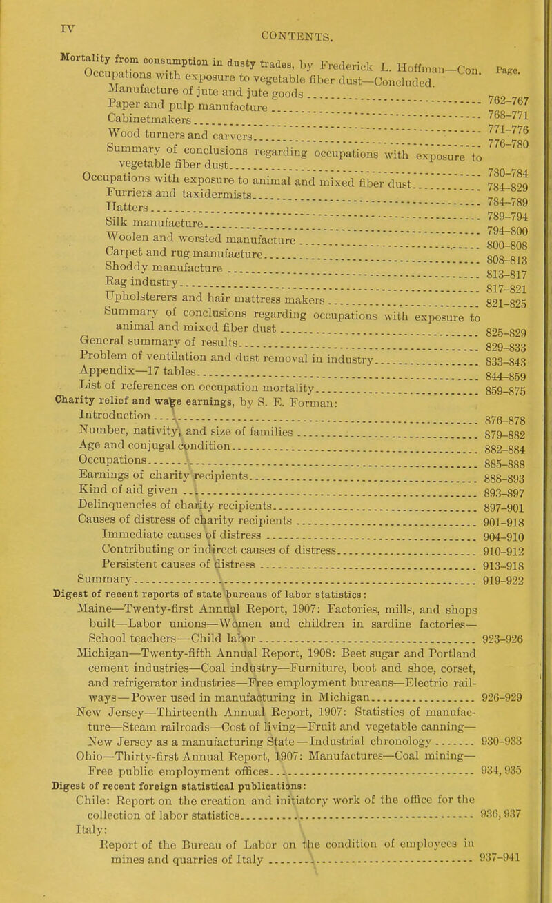 CONTENTS. Mortality from consumption in dusty trades, by Frclerick L. lIoff,„an-Con Page Occupations with exposure to vegetable fiber dust-Concluded Manufacture of jute and jute goods... ' „„„ Paper and pulp manufacture iatl Cabinetmakers 768-771 Wood turners and carvers '771-776 Summary of conclusions regarding ocVupations MdVh exposure'lo '^^'^^ vegetable fiber dust  Occupations with exposure to animal and mixed fiber'dustrlTllt Furriers and taxidermists noT°f Hatters 784-/89 Silk manufacture llt^Z Woolen and worsted manufacture '' gOO-SOS Carpet and rug manufacture _'808-813 Shoddy manufacture 813-817 Eag industry ^^817-821 Upholsterers and hair mattress makers 821-825 Summary of conclusions regarding occupations with exposure to animal and mixed fiber dust 825-829 General summary of results 829-833 Problem of ventilation and dust removal in industry 833-843 Appendix—17 tables 844-859 List of references on occupation mortality 859-875 Charity relief and wate earnings, by S. E. Forman: Introduction - ..\ 876-878 Number, nativity; and size of families 879-882 Age and conjugal condition 882-884 Occupations 885-888 Earnings of charity recipients 888-893 Kind of aid given 893-897 Delinquencies of chapity recipients 897-901 Causes of distress of charity recipients 901-918 Immediate causes of distress 904-910 Contributing or indirect causes of distress 910-912 Persistent causes of distress 913-918 Summary 919-922 Digest of recent reports of state bureaus of labor statistics: Maine—Twenty-first Annual Eeport, 1907: Factories, mills, and shops built—Labor unions—Women and children in sardine factories— School teachers—Child labor 923-926 Michigan—Twenty-fifth Annual Report, 1908: Beet sugar and Portland cement industries—Coal industry—Furniture, boot and shoe, corset, and refrigerator industries—Free employment bureaus—Electric rail- ways— Power used in manufacturing in Michigan 926-929 New Jersey—Thirteenth Annual Report, 1907: Statistics of manufac- ture—Steam railroads—Cost of living—Fruit and vegetable canning— New Jersey as a manufacturing State —Industrial chronology 930-933 Ohio—Thirty-first Annual Report, 1907: Manufactures—Coal mining- Free public employment offices 934,935 Digest of recent foreign statistical publications: Chile: Report on the creation and initiatory work of the office for the collection of labor statistics 930,937 Italy: \ Report of the Bureau of Labor on kie condition of employees in mines and quarries of Italy i 937-941