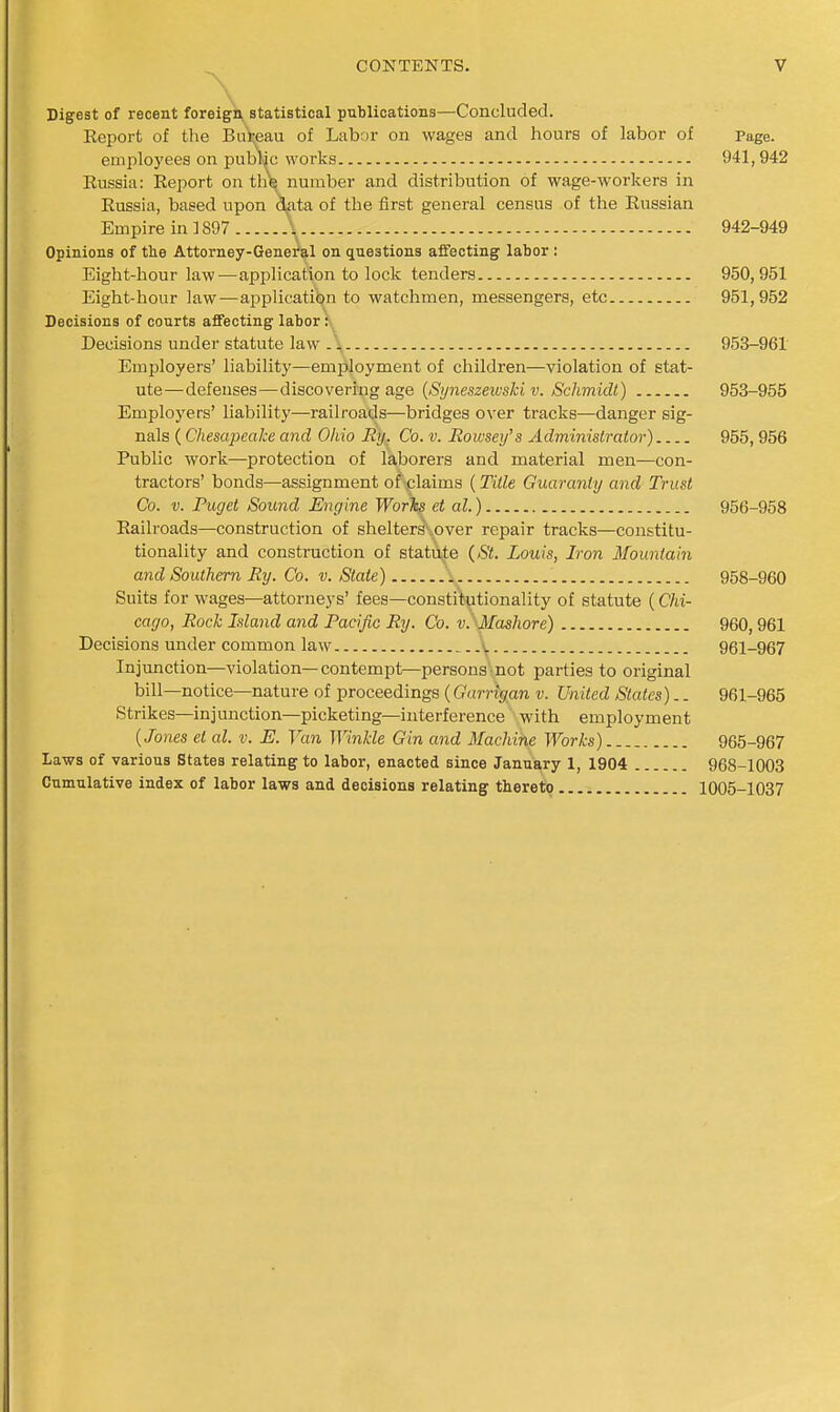 Digest of recent foreign, statistical publications—Concluded. Eeport of the Bui;eau of Labor on wages and hours of labor of Page. employees on pubW works 941,942 Russia: Report on th\ number and distribution of wage-workers in Russia, based upon d^ata of the first general census of the Russian Empire in ] 897 \ 942-949 Opinions of tlie Attorney-Genei'al on questions affecting labor : Eight-hour law—application to lock tenders 950,951 Eight-hour law—application to watchmen, messengers, etc 951,952 Decisions of courts affecting labor:. Decisions under statute law .\ 953-961 Employers' liability—employment of children—violation of stat- ute—defenses—discovering age {Sijneszewski v. Schmidl) 953-955 Employers' liability—railroads—bridges over tracks—danger sig- nals (Chesapeake and Ohio Ry. Co. v. Rowsey's Adminislmtor) 955,956 Public work—protection of laborers and material men—con- tractors' bonds—assignment o^plaims (Title Guaranty and Trust Co. V. Puget Sound Engine WorTss ct al.) 956-958 Railroads—construction of shelters- over repair tracks—constitu- tionality and construction of statute {St. Louis, Iron Mountain and Southern Ry. Co. v. State) 958-960 Suits for wages—attorneys' fees—constitutionality of statute (Chi- cago, Rock Island and Pacific Ry. Co. v.' Mashore) 960,961 Decisions under common law ^. 961-967 Injunction—violation—contempt—persons not parties to original bill—notice—nature of proceedings (Garrigan v. United States).. 961-965 Strikes—injunction—picketing—interference with employment {Jones el al. v. E. Van Winkle Gin and Machine Works) 965-967 Laws of various States relating to labor, enacted since January 1, 1904 968-1003 Cumulative index of labor laws and decisions relating thereto 1005-1037