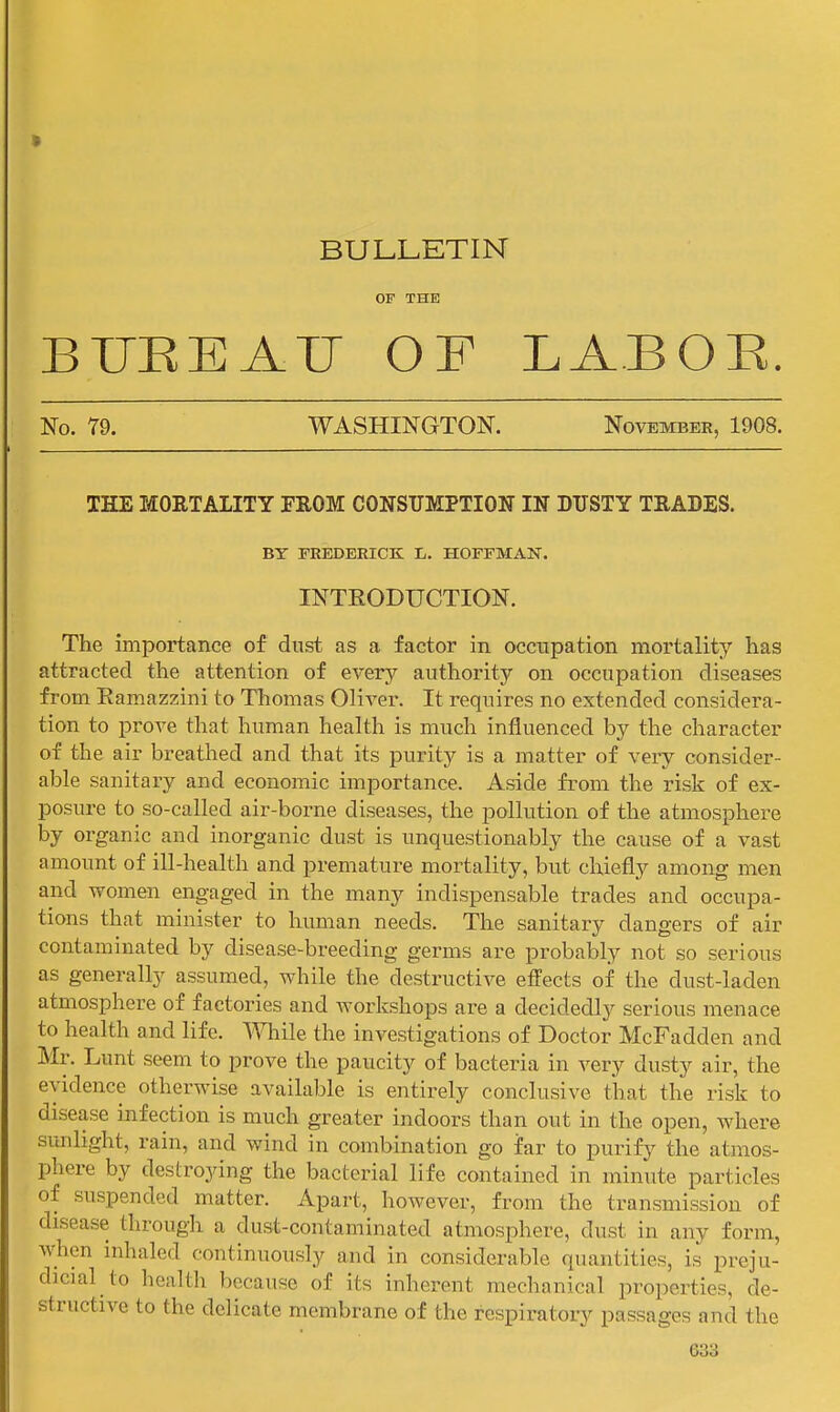 BULLETIN OF THE BUEEAU OF LABOR. No. 79. WASHINGTON. November, 1908. THE MOKTALITY FROM CONSUMPTION IN DUSTY TEADES. BY FBEDERICK L. HOFFMAN. INTEODUCTION. The importance of dust as a factor in occupation mortality has attracted the attention of every authority on occupation diseases from Eamazzini to Tliomas Oliver. It requires no extended considera- tion to prove that human health is much influenced by the character of the air breathed and that its purity is a matter of very consider- able sanitary and economic importance. Aside from the risk of ex- posure to so-called air-borne diseases, the pollution of the atmosphere by organic and inorganic dust is unquestionably the cause of a vast amount of ill-health and premature mortality, but chiefly among men and women engaged in the many indispensable trades and occupa- tions that minister to human needs. The sanitary dangers of air contaminated by disease-breeding germs are probably not so serious as generally assumed, while the destructive effects of the dust-laden atmosphere of factories and workshops are a decidedly serious menace to health and life, mile the investigations of Doctor McFadden and Mr. Lunt seem to prove the paucity of bacteria in very dusty air, the evidence otherwise available is entirely conclusive that the risk to disease infection is much greater indoors than out in the open, where sunlight, rain, and wind in combination go far to purify the atmos- phere by destroying the bacterial life contained in minute particles of suspended matter. Apart, however, from the transmission of disease through a dust-contaminated atmosphere, dust in any form, when inhaled continuously and in considerable quantities, is preju- dicial to health because of its inherent mechanical properties, de- structive to the delicate membrane of the respiratory passages and the