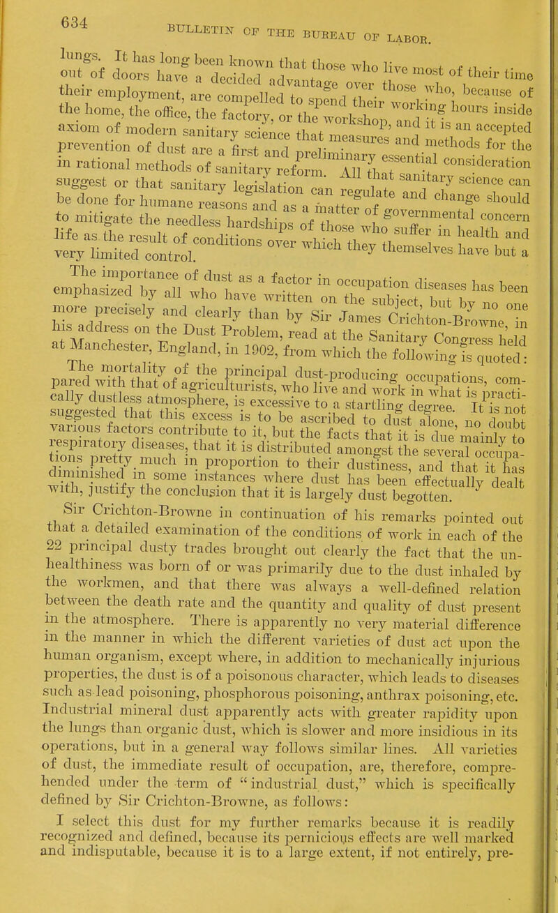 .ixiom of modem sanitary science thnVZ,. ' ,  ''''P^ prevention of dust are a iTt and P iZ ™tiTf ° M^*^ more precisely and clearly than by Snjt,efcSt 'B^UnV?: h s address on the Dust Problem, read at the Sanitary Con<.«I, heId at Manchester, England, iu 1902, from which the followhig is „ltd pSSlJyaVJLX^^^^^^^ various factors contribute to it, but the facts thnt t • i ? respiratory diseases, that it is distiufecf aton^ ie^:rT:±': tions pretty much m proportion to their dustiness, and hat It has finished in some instances where dust has been^ffectuX dea'^ with, justify the conchision that it is largely dust begotten Sir Crichton-Browne in continuation of his remarks pointed out that a detailed examination of the conditions of work in each of the 22 principal dusty trades brought out clearly the fact that the un- healthmess was born of or was primarily due to the dust inhaled by the workmen, and that there was always a well-defined relation between the death rate and the quantity and quality of dust present m the atmosphere. There is apparently no very material difference m the manner in which the different varieties of dust act upon the human organism, except where, in addition to mechanically injurious properties, the dust is of a poisonous character, which leads to diseases such as lead poisoning, phosphorous poisoning, anthrax poisoning, etc. Industrial mineral dust apparently acts with greater rapidity upon the lungs than organic dust, which is slower and more insidious in its operations, but in a general way folloAvs similar lines. All varieties of dust, the immediate result of occupation, are, therefore, compre- hended under the term of  industrial dust, which is specifically defined by Sir Crichton-Browne, as follows: I select this dust for my further remarks because it is readily recognized and defined, because its pernicious effects are well marked and indisputable, because it is to a large extent, if not entirely, pre-