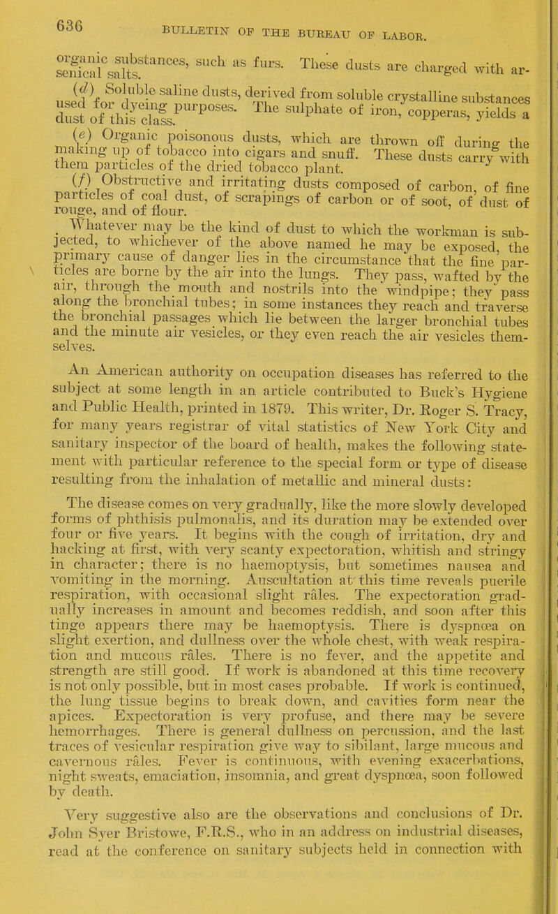 ScjfunlS^''''^ '-^^^ '^'^'-^^^^ ^-ith ar- (d) Soluble saline dusts, derived from soluble crystalline substances rs?orth!?d^^^^^^°^^^- ''''' ''''^''-^'^ i-fcoppera::yfet^n (e) Organic poisonous dusts, which are thrown off during the making up of tobacco into cigars and snuff. These dusts carxy^with them particles of the dried tobacco plant. ^ if) Obstructive and irritating dusts composed of carbon, of fine particles of coal dust, of scrapings of carbon or of soot, of dust of rouge, and of flour. _ Whatever may be the kind of dust to which the workman is sub- jected, to whichever of the above named he may be exposed the primary cause of danger lies in the circumstance that the fine'par- ticles are borne by the air into the lungs. They pass, wafted by the air, through the mouth and nostrils into the windpipe; they'pass along the l^ronchial tubes; in some instances they reach and traverse the bronchial passages which lie between the larger bronchial tubes and the minute air vesicles, or they even reach the air vesicles them- selves. An American authority on occupation diseases has referred to the subject at some length in an article contributed to Buck's Hygiene and Public Health, printed in 1879. This writer, Dr. Koger S. Tracy, for many years registrar of vital statistics of NeAv York City and sanitary inspector of the board of health, makes tlie following state- ment with particular reference to the special form or type of disease resulting from the inhalation of metallic and mineral dusts: The disease comes on very gradually, like the more slowly developed forms of phthisis pulmonalis, and its duration may be extended over four or five years. It begins with the cough of irritation, dry and hacking at first, with very scanty expectoration, whitish and stringy in character; there is no haemoptysis, but sometimes nausea and vomiting in the morning. Auscultation at this time reveals puerile respiration, with occasional slight rales. The expectoration gTad- nally increases in amount and becomes reddish, and soon after this tinge appears there may be haemoptysis. There is dyspnoea on slight exertion, and dullness over the whole chest, with weak respira- tion and mucous rales. There is no fever, and the appetite and strength are still good. If work is abandoned at this time recovery is not only possible, but in most cases j^robable. If work is continued, the lung tissue begins to break down, and cavities form near the apices. Expectoration is very profuse, and there may be severe hemorrhages. There is general dullness on percussion, and the last traces of vesicular respiration give way to sibilant, large mucous and cavernous rales. Fever is continuous, with evening exacerbatitms, night sweats, emaciation, insomnia, and great dyspnoea, soon followed by death. Very suggestive also are the observations and conclusions of Dr. John Syer Bristowe, F.R.S., who in an address on industrial diseases, read at the conference on sanitary subjects held in connection with 1