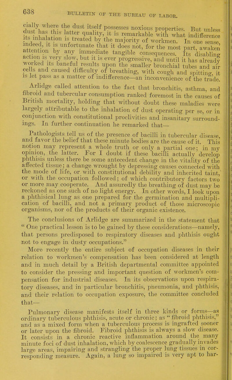 S ?i • possesses noxious properties. But unless dust has this latter quality, it is remarkable 'vith what indiffei^nce Its mha ation is treated by the majority of workmen In one senso indeed, it is unfortunate that it does not, for the mSk pLt awaken' attention by any immediate tangible consequences. Its disdS action IS very slow but it is ever progressive, and until it has alreadt worked Its baneful results upon the smaller bronchial tubes and ai^ cells and caused difficulty of breathing, with cough and spittinjr it IS let pass as a matter of indifference—an inconvenience of the trade. Arlidge called attention to the fact that bronchitis, asthma, and fibroid and tubercular consumption ranked foremost in the causes of British mortality, holding that without doubt these maladies were largely attributable to the inhalation of dust operating per se, or in conjunction with constitutional proclivities and insanitary surround- ings. In further continuation he remarked that Pathologists tell us of the presence of bacilli in tubercular disease, and favor the belief that these minute bodies are the cause of it. This notion may represent a whole truth or only a partial one; in my opinion, the latter. For I doubt if these bacilli actually develop phthisis unless there be some antecedent change in the vitality of the affected tissue; a change wrought by depressing causes connected with the mode of life, or with constitutional debility and inherited taint, or with the occupation followed; of which contributory factors two or more may cooperate. And assuredly the breathing of dust may be reckoned as one such of no light energy. In other words, I look upon a phthisical lung as one prepared for the germination and multipli- cation of bacilli, and not a primary product of those microscopic organisms, nor of the products of their organic existence. The conclusions of Arlidge are summarized in the statement that  One jDractical lesson is to be gained by these considerations—namely, that persons joredisposed to respiratory diseases and phthisis ought not to engage in dusty occuj)ations. More recently the entire subject of occupation diseases in their relation to workmen's compensation has been considered at length and in much detail by a British departmental committee appointed to consider the pressing and important question of workmen's com- pensation for industrial diseases. In its observations upon respira- tory diseases, and in particular bronchitis, pneumonia, and jihthisis, and their relation to occupation exposure, the committee concluded that— Pulmonary disease manifests itself in three kinds or forms—as ordinary tuberculous phthisis, acute or chronic; as  fibroid phthisis, and as a mixed form when a tuberculous process is ingrafted sooner or later upon the fibroid. Fibroid phthisis is always a slow disease. It consists in a chronic reactive inflammation around the many minute foci of dust inhalation, which by coalescence gradually invades large areas, impairing and strangling the proper lung tissues m cor- responding measure. Again, a lung so impaired is very apt to har-