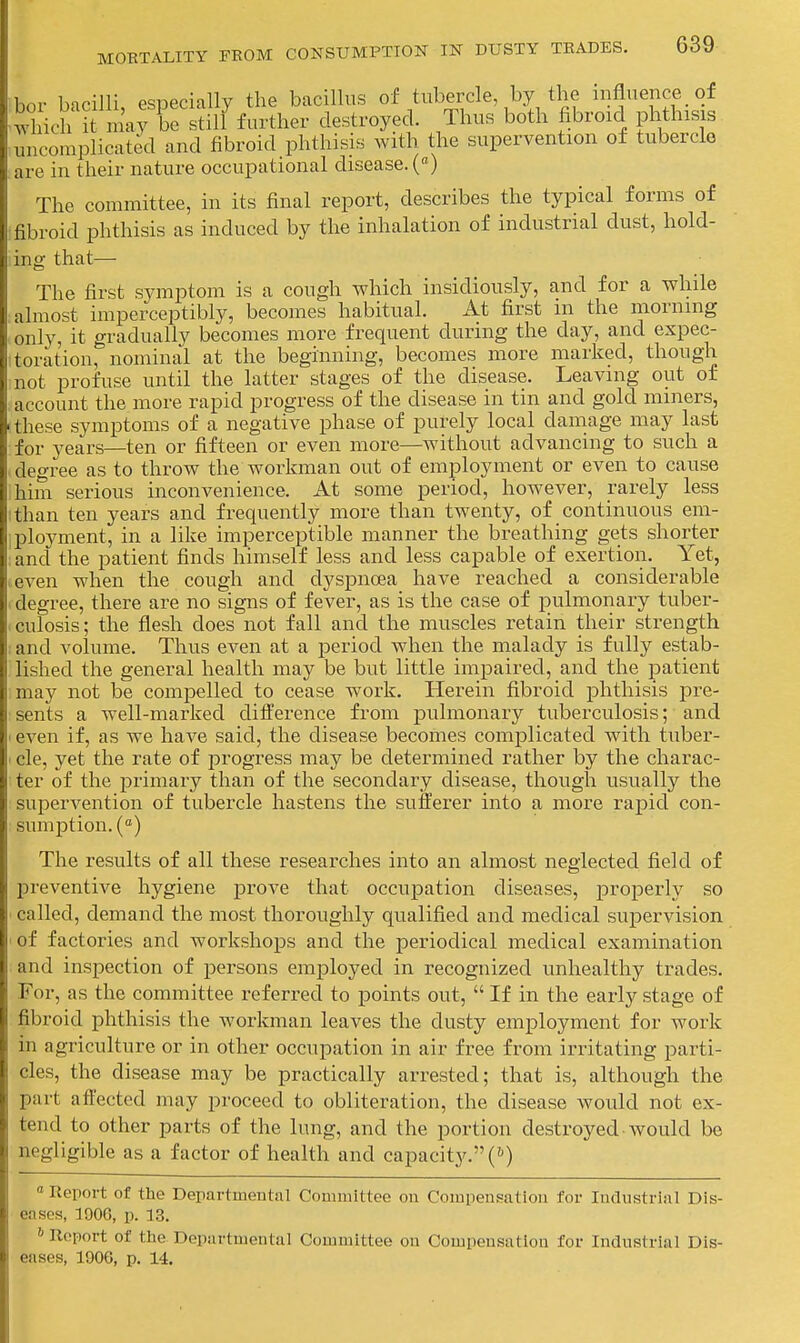 r bicilli especially the bacillus of tubercle, by the influence of l ioh S n^vrbe sdlf further destroyed. Thus both fibroid phthisis complicated and fibroid phthisis with the supervention of tubercle are in their nature occupational disease. («) The committee, in its final report, describes the typical forms of fibroid phthisis as induced by the inhalation of industrial dust, hold- ing that— The first symptom is a cough which insidiously, and for a while almost imperceptibly, becomes habitual. At first m the naorning i only, it gradually becomes more frequent during the day, and expec- ■toration, nominal at the beginning, becomes more marked, though not profuse until the latter stages of the disease. Leaving out of ; account the more rapid progress of the disease in tin and gold miners, -these symptoms of a negative phase of purely local damage may last for years—ten or fifteen or even more—without advancing to such a degree as to throw the workman out of employment or even to cause him serious inconvenience. At some period, however, rarely less I than ten years and frequently more than twenty, of continuous em- iployment, in a like imperceptible manner the breathing gets shorter ; and the patient finds himself less and less capable of exertion. Yet, ..even when the cough and dyspnoea have reached a considerable 1 degree, there are no signs of fever, as is the case of pulmonary tuber- culosis; the flesh does not fall and the muscles retain their strength ; and volume. Thus even at a period when the malady is fully estab- lished the general health may be but little impaired, and the patient may not be compelled to cease work. Herein fibroid phthisis pre- sents a well-marked difference from pulmonary tuberculosis; and I even if, as we have said, the disease becomes complicated with tuber- ■ cle, yet the rate of j^rogress may be determined rather by the charac- ter of the iDrimary than of the secondary disease, though usually the supervention of tubercle hastens the sutlerer into a more rapid con- sumption. (<') The results of all these researches into an almost neglected field of preventive hygiene prove that occupation diseases, properly so ' called, demand the most thoroughly qualified and medical supervision of factories and workshops and the periodical medical examination and inspection of persons employed in recognized unhealthy trades. For, as the committee referred to points out,  If in the early stage of fibroid phthisis the workman leaves the dusty employment for work in agriculture or in other occupation in air free from irritating parti- cles, the disease may be practically arrested; that is, although the part affected may proceed to obliteration, the disease would not ex- tend to other parts of the lung, and the portion destroyed • would be negligible as a factor of health and capacity. ('^) Report of the Derartmental Committee on Compensation for Industrial Dis- eases, 190G, p. 13. »Report of the Departmental Committee on Compensation for Industrial Dis- eases, 1906, p. 14.
