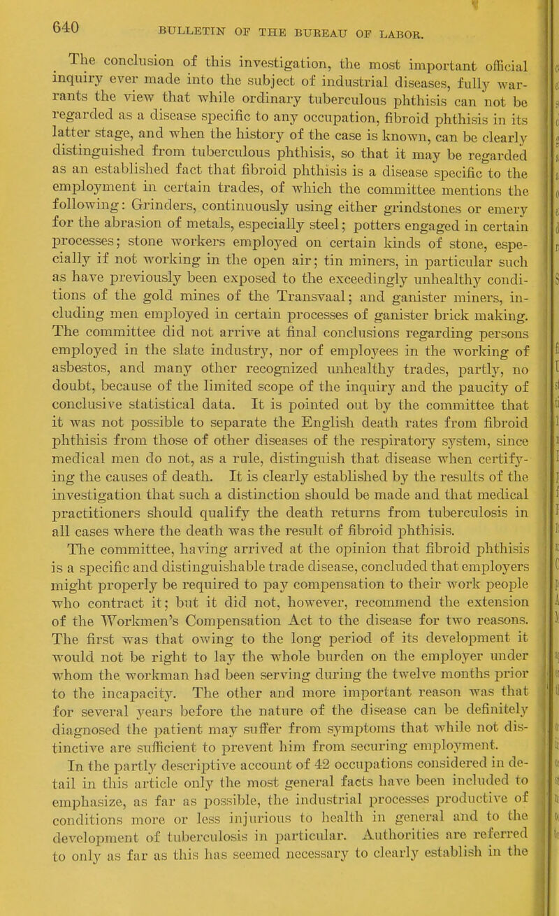 The conclusion of this investigation, the most important official inquiry ever made into the subject of industrial diseases, fully war- rants the view that while ordinary tuberculous phthisis can not be regarded as a disease specific to any occupation, fibroid phthisis in its latter stage, and when the history of the case is known, can be clearly distinguished from tuberculous phthisis, so that it may be regarded as an established fact that fibroid phthisis is a disease specific to the employment in certain trades, of which the committee mentions the following: Grinders, continuously using either grindstones or emery for the abrasion of metals, especially steel; potters engaged in certain processes; stone workers employed on certain kinds of stone, espe- cially if not working in the open air; tin miners, in particular such as have previously been exposed to the exceedingly unhealthy condi- tions of the gold mines of the Transvaal; and ganister miners, in- cluding men employed in certain processes of ganister brick making. The committee did not arrive at final conclusions regarding persons employed in the slate industry, nor of employees in the working of asbestos, and many other recognized unhealthy trades, partly, no doubt, because of the limited sco]De of the inquiry and the paucity of conclusive statistical data. It is pointed out by the committee that it was not possible to separate the English death rates from fibroid phthisis from those of other diseases of the respiratory system, since medical men do not, as a rule, distinguish that disease when certify- ing the causes of death. It is clearly established by the results of the investigation that such a distinction should be made and that medical practitioners should qualify the death returns from tuberculosis in all cases where the death was the result of fibroid phthisis. Tlie committee, having arrived at the opinion that fibroid phthisis is a specific and distinguishable trade disease, concluded that emi^loyers might properly be required to pay compensation to their work people who contract it; but it did not, however, recommend the extension of the Woi'kmen's Compensation Act to the disease for two reasons. The first was that owing to the long period of its development it would not be right to lay the whole burden on the employer under whom the workman had been serving during the twelve months prior to the incapacity. The other and more important reason was that for several years before the nature of the disease can be definitely diagnosed the patient may suffer from symptoms that while not dis- tinctive are sufficient to prevent him from securing employment. In the partly descriptive account of 42 occupations considered in de- tail in this article only the most general facts have been included to emphasize, as far as possible, the industrial processes productive of conditions more or less injurious to health in general and to the development of tuberculosis in particular. Authorities are referi-ed to only as far as this has seemed necessary to clearly establish in the