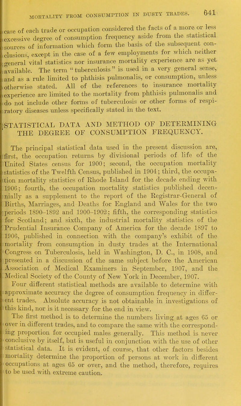 ca^e of each trade or occupation considered the facts of a more or less excessive degree of consumption frequency aside from the statistical 'sources of information which form the basis of the subsequent con- clusions, except in the case of a few employments for which neither general 'vital statistics nor insurance mortality experience are as yet available. The term  tuberculosis  is used in a very general sense, and as a rule limited to phthisis pulmonalis, or consumption, unless otherwise stated. All of the references to insurance mortality experience are limited to the mortality from phthisis pulmonalis and do not include other forms of tuberculosis or other forms of respi- ratory diseases unless specifically stated in the text. ^STATISTICAL DATA AND METHOD OF DETERMINING THE DEGEEE OF CONSUMPTION FREQUENCY. The principal statistical data used in the present discussion are, first, the occupation returns by divisional periods of life of the United States census for 1900; second, the occupation mortality statistics of the Twelfth Census, published in 1904; third, the occupa- ttion mortality statistics of Rhode Island for the decade ending with 1906; fourth, the occupation mortality statistics published decen- nially as a supplement to the report of the Registrar-General of Births, Marriages, and Deaths for England and Wales for the two i periods 1890-1892 and 1900-1902; fifth, the corresponding statistics for Scotland; and sixth, the industrial mortality statistics of the Prudential Insurance Company of America for the decade 1897 to 190G, published in connection with the company's exhibit of the I mortality from consumption in dusty trades at the International Congress on Tuberculosis, held in Washington, D. C, in 1908, and ■presented in a discussion of the same subject before the American Association of Medical Examiners in September, 1907, and the Medical Society of the County of New York in December, 1907. Four different statistical methods are available to determine with approximate accuracy the degree of consumption frequency in differ- ent trades. Absolute accuracy is not obtainable in investigations of I tliis kind, nor is it necessary for the end in view. The first method is to determine the numbers living at ages 65 or over in different trades, and to compare the same with the correspond- ing proportion for occupied males generally. This method is never conclusive by itself, but is useful in conjunction with the use of other statistical data. It is evident, of course, that other factors besides mortality determine the proportion of persons at worlc in different 'Occupations at ages 65 or over, and the method, therefore, requires I to be used with extreme caution.