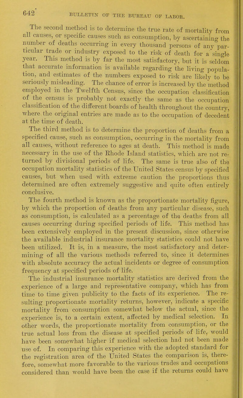 The second method is to determine the true rate of mortality from all causes, or specific causes such as consumption, by ascertaining^ the number of deaths occurring in every thousand persons of any^par- ticular trade or industry exposed to the risk of death for a single year. This method is by far the most satisfactory, but it is seldom that accurate information is available regarding the living popula- tion, and estimates of the numbers exposed to risk are likely to be seriously misleading. The chance of error is increased by the method employed in the Twelfth Census, since the occupation classification of the census is probably not exactly the same as the occupation classification of the different boards of health throughout the country, where the original entries are made as to the occupation of decedent at the time of death. The third method is to determine the proportion of deaths from a specified cause, such as consumption, occurring in the mortality from all causes, without reference to ages at death. This method is made necessary in the use of the Ehode Island statistics, which are not re- turned by divisional periods of life. The same is true also of the occupation mortality statistics of the United States census by specified causes, but when used Avith extreme caution the proportions thus determined are often extremely suggestive and quite often entirely conclusive. The fourth method is known as the proportionate mortality figiire, by which the proportion of deaths from any particular disease, such as consumption, is calculated as a percentage of the deaths from all causes occurring during specified periods of life. This method has been extensively employed in the present discussion, since otherwise the available industrial insurance mortality statistics could not have been utilized. It is, in a measure, the most satisfactory and deter- mining of all the various methods referred to, since it determines with absolute accuracy the actual incidents or degree of consumption frequency at specified periods of life. The industrial insurance mortality statistics are derived from the experience of a large and representative company, which has from time to time given publicity to the facts of its experience. The re- sulting pi'oportionate mortality returns, however, indicate a specific mortality from consumption somewhat below the actual, since the experience is, to a certain extent, affected by medical selection. In other words, the proportionate mortality from consumption, or the true actual loss from the disease at specified periods of life, would have been somewhat higher if medical selection had not been made use of. In comparing this experience with the adopted standard for the registration area of the United States the comparison is, there- fore, somewhat more favorable to the various trades and occupations considered than would have been the case if the returns could have 1