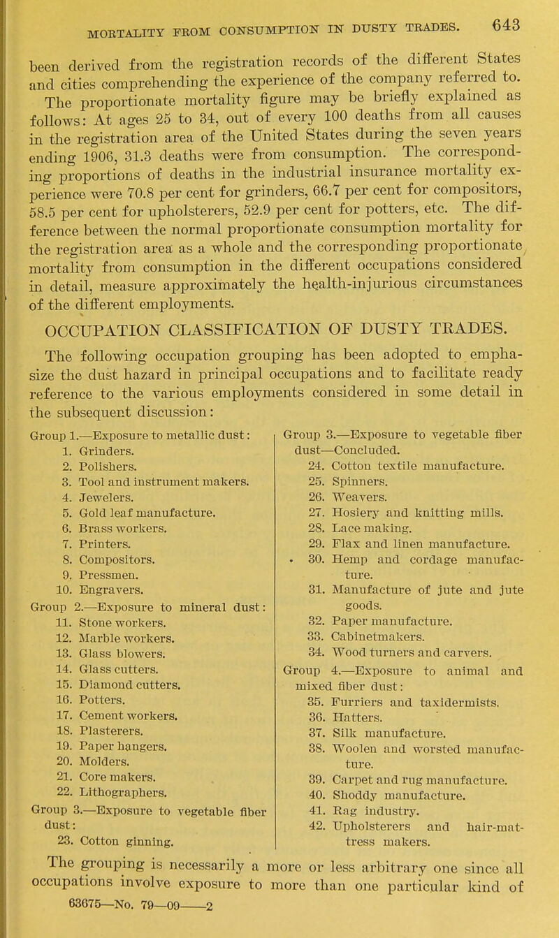 been derived from the registration records of the different States and cities comprehending the experience of the company referred to. The proportionate mortality figure may be briefly explained as follows: At ages 25 to 34, out of every 100 deaths from all causes in the registration area of the United States during the seven years ending 1906, 31.3 deaths were from consumption. The correspond- ing proportions of deaths in the industrial insurance mortality ex- perience were 70.8 per cent for grinders, 66.7 per cent for compositors, 58.6 per cent for upholsterers, 52.9 per cent for potters, etc. The dif- ference between the normal proportionate consumption mortality for the registration area as a whole and the corresponding proportionate, mortality from consumption in the different occupations considered in detail, measure approximately the health-injurious circumstances of the different employments. OCCUPATION CLASSIFICATION OF DUSTY TKADES. The following occupation grouping has been adopted to empha- size the dust hazard in principal occupations and to facilitate ready reference to the various employments considered in some detail in the subsequent discussion: Group 3.—Exposure to vegetable fiber dust—Concludecl. 24. Cotton textile manufacture. 25. Spinners. 26. Weavers. 27. Hosiery and knitting mills. 28. Lace making. 29. Flax and linen manufacture. . 30. Hemp and cordage manufac- ture. 31. Manufacture of jute and jute goods. 32. Paper manufacture. 33. Cabinetmakers. 34. Wood turners and carvers. Group 4.—Exposure to animal and mixed fiber dust: 35. Furriers and taxidermists. 36. Hatters. 37. Silk manufacture. 38. Woolen and worsted manufac- ture. 39. Carpet and rug manufacture. 40. Shoddy manufacture. 41. Rag industry. 42. Upholsterers and hair-mat- tress makers. The grouping is necessarily a more or less arbitrary one since all occupations involve exposure to more than one particular kind of 63675—No. 79—09 2 Group 1.-—Exposure to metallic dust: 1. Grinders. 2. Polishers. 3. Tool and instrument makers. 4. Jewelers. 5. Gold leaf manufacture. 6. Brass workers. 7. Printers. 8. Compositors. 9. Pressmen. 10. Engravers. Group 2.—Exposure to mineral dust: 11. Stone workers. 12. Marble workers, 13. Glass blowers. 14. Glass cutters. 15. Diamond cutters. 16. Potters. 17. Cement workers. 18. Plasterers. 19. Paper hangers. 20. Molders. 21. Core makers. 22. Lithographers. Group 3.—Exposure to vegetable fiber dust: 23. Cotton ginning.