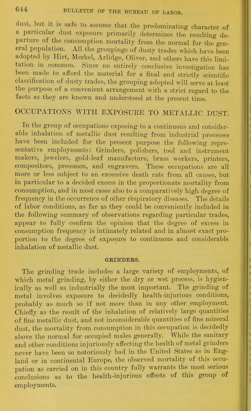 dust, but it is safe to assume that the predominating character of a particular dust exposure primarily determines the resulting de- parture of the consumption mortality from the normal for the gen- eral population. All the groupings of dusty trades which have been adopted by Hirt, Merkel, Arlidge, Oliver, and others have this limi- tation in common. Since no entirely conclusive investigation has been made to afford the material for a final and strictly scientific classification of dusty trades, the grouping adopted will serve at least the purpose of a convenient arrangement with a strict regard to the facts as they are known and understood at the present time. OCCUPATIONS WITH EXPOSUEE TO METALLIC DUST. In the group of occupations exposing to a continuous and consider- able inhalation of metallic dust resulting from industrial processes have been included for the present purpose the following repre- sentative employments: Grinders, polishers, tool and instrument makers, jewelers, gold-leaf manufacture, brass workers, printers, compositors, pressmen, and engravers. These occupations are all more or less subject to an excessive death rate from all causes, but in particular to a decided excess in the proportionate mortality from consumption, and in most cases also to a comparatively high degree of frequency in the occurrence of other respiratory diseases. The details of labor conditions, as far as they could be conveniently included in the following summary of observations regarding particular trades, appear to fully confirm the opinion that the degree of excess in consumption frequency is intimately related and in almost exact pro- portion to the degree of exposure to continuous and considerable inhalation of metallic dust. GRINDEKS. The grinding trade includes a large variety of employments, of which metal grinding, by either the dry or wet process, is hygien- ically as well as industrially the most important. The grinding of metal involves exposure to decidedly health-injurious conditions, probably as much so if not more than in any other employment. Chiefly as the result of the inhalation of relatively large quantities of fine metallic dust, and not inconsiderable quantities of fine mineral dust, the mortality from consumption in this occupation is decidedly above the normal for occupied males generally. \^Qnle the sanitary and other conditions injuriously affecting the health of metal grinders never have been so notoriously bad in the United States as in Eng- land or in continental Europe, the observed mortality of this occu- pation as carried on in this country fully warrants the most serious conclusions as to the health-injurious effects of this group of employments.