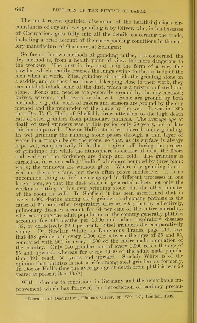 The most recent qualified discussion of the health-injurious cir- cumstances of dry and wet grinding is by Oliver, who, in his Diseases of Occupation, goes fully into all the details concerning the trade, including a brief account of the corresponding conditions in the cut- lery manufacture of Germany, at Solingen: So far as the two methods of grinding cutlery are concerned, the dry method is, from a health point of view, the more dangerous to the workers. The dust is dry, and is in the form of a very fine powder, which readily reaches the lungs owing to the attitude of the men when at work. Steel grinders sit astride the grinding stone on a saddle, and as they lean forward keeping close to their work, they can not but inhale some of the dust, which is a mixture of steel and stone. Forks and needles are generally ground by the dry method; knives, scissors, and razors by the wet. Some are ground by both methods, e. g., the backs of razors and scissors are ground by the dry method and the remainder of the blade by the wet. It was in 1865 that Dr. T. C. Hall, of Sheffield, drew attention to the high death rate of steel grinders from pulmonary phthisis. The average age at death of steel grinders was at this period only 29 years, but of late this has improved. Doctor Hall's statistics referred to dr,y grinding. In wet grinding the running stone jjasses through a thin layer of water in a trough below the stone, so that, as its surface is always kept wet, comparatively little dust is given otf during the process of grinding; but while the atmosphere is clearer of dust, the floors and walls of the workshop are damp and cold. The grinding is carried on in rooms called  hulls, which are bounded by three blank walls; the windows are without glass. Wliere dry grinding is car- ried on there are fans, but these often prove ineifective. It_ is no uncommon thing to find men engaged in different processes in one large room, so that the dust which is generated affects not only the worlmian sitting at his own grinding stone, but the other inmates of the room as well. In Sheffield it has been ascertained^ that in every 1,000 deaths among steel giinders pulmonary phthisis is the cause of 345 and other respiratory diseases 295; that is, collectively, pulmonary diseases account for 64 per cent of the entire mortality, whereas among the adult population of the country generally phthisis accounts for 144 deaths per 1,000 and other respiratory diseases 182 or collectively 32.6 per cent. Steel grinders die comparatively young. Dr. Sinclair mite, in Dangerous Trades, page 414, says that 458 grinders in every 1,000 die between the ages of 35 and 55, compared with 261 in every 1,000 of the entire male population of the country. Only 140 grinders out of every 1,000 reach the age of 65 and upward, whereas for every 1,000 of the adidt male popula- tion 391 reach 55 years and upward. Sinclair U hite is ot the opinion that phthisis 'is not so rife among steel grinders as formerly In Doctor Hall's time the average age at death from phthisis was 29 years; at present it is 43. («) With reference to conditions in Germany and the remarkable im- provement which has followed the introduction of sanitary precau- «Diseases of Occupation, Thomas Oliver, pp. 230, 231, London, 1908.