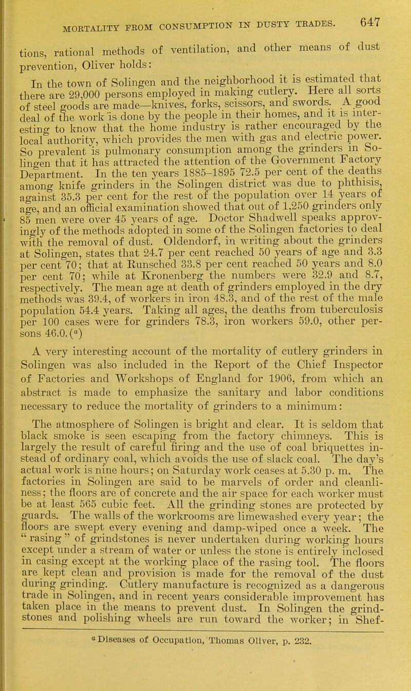 tions, rational methods of ventilation, and other means of dust prevention, Oliver holds: In the town of Solingen and the neighborhood it is estimated tliat there are 29,000 persons employed in makmg cutlery. Here all sorts of steel goods are made—knives, forks, scissors, and swords. A good deal of the work is done by the people in their homes, and it is mter- estincr to know that the home industry is rather encouraged by the local'authority, which provides the men with gas and electric power. So prevalent is pulmonary consumption among the grinders m bo- lino-en that it has attracted the attention of the Government Factory Department. In the ten years 1885-1895 72.5 per cent of the deaths among knife grinders in the Solingen district was due to phthisis, against 36.3 per cent for the rest of the population over 14 years of age, and an official examination showed that out of 1,250 grinders only 85 men were over 45 years of age. Doctor Shad well speaks approv- ingly of the methods adopted in some of the Solingen factories to deal with the removal of dust. Oldendorf, in writing about the grinders at Solingen, states that 24.7 per cent reached 50 years of age and 3.3 per cent 70; that at Runsched 33.8 per cent reached 50 years and 8.0 per cent 70; while at Ivronenberg the numbers were 32.9 and 8.7, respectively. The mean age at death of grinders employed in the dry methods was 39.4, of workers in iron 48.3, and of the rest of the male population 54.4 years. Taking all ages, the deaths from tuberculosis per 100 cases were for grinders 78.3, iron workers 59.0, other per- sons 46.0. (°) A very interesting account of the mortality of cutlery grinders in Solingen was also included in the Report of the Chief Inspector of Factories and Workshops of England for 1906, from which an abstract is made to emphasize the sanitary and labor conditions necessary to reduce the mortality of grinders to a minimum: The atmosphere of Solingen is bright and clear. It is seldom that black smoke is seen escaping from the factory chimneys. This is largely the result of careful firing and the use of coal briquettes in- stead of ordinary coal, which avoids the use of slack coal. The day's actual work is nine hours; on Saturday work ceases at 5.30 p. m. The factories in Solingen are said to be marvels of order and cleanli- ness ; the floors are of concrete and the air space for each worker must be at least 565 cubic feet. All the grinding stones are protected by guards. The walls of the workrooms are limewashed every year; the floors are swept every evening and damp-wiped once a week. The  rasing  of grindstones is never undertaken during working hours except under a stream of water or unless the stone is entirely inclosed in casing except at the working place of the rasing tool. The floors are kept clean and provision is made for the removal of the dust during grinding. Cutlery manufacture is recognized as a dangerous trade in Solingen, and in recent years considerable improvement has taken place in the means to prevent dust. In Solingen the grind- stones and polishing wheels are run toward the worker; in Shef- o Diseases of Occupation, Thomas Oliver, p. 232.