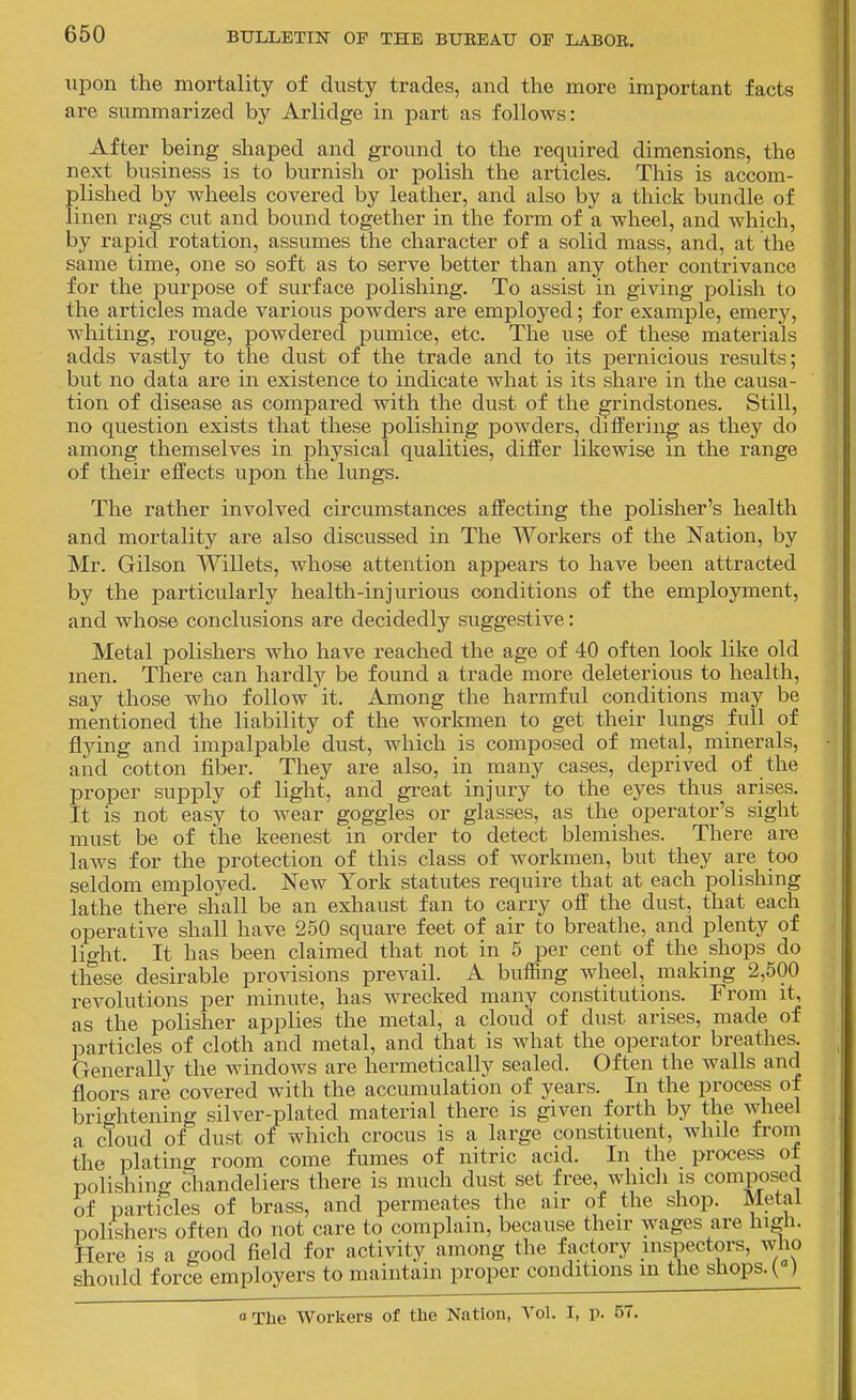 upon the mortality of dusty trades, and the more important facts are summarized by Arlidge in part as follows: After being shaped and ground to the required dimensions, the next business is to burnish or polish the articles. This is accom- plished by wheels covered by leather, and also by a thick bundle of linen rags cut and bound together in the form of a wheel, and which, by rapid rotation, assumes the character of a solid mass, and, at the same time, one so soft as to serve better than any other contrivance for the purpose of surface polishing. To assist in giving polish to the articles made various powders are employed; for example, emery, whiting, rouge, powdered pumice, etc. The use of these materials adds vastly to the dust of the trade and to its pernicious results; but no data are in existence to indicate what is its share in the causa- tion of disease as compared with the dust of the grindstones. Still, no question exists that these polishing powders, diifering as they do among themselves in physical qualities, differ likewise in the range of their effects upon tlae lungs. The rather involved circumstances affecting the polisher's health and mortality are also discvissed in The Workers of the Nation, by Mr. Gilson Willets, whose attention appears to have been attracted by the particularly health-injurious conditions of the employment, and whose conclusions are decidedly suggestive: Metal polishers who have reached the age of 40 often look like old men. There can hardly be found a trade more deleterious to health, say those who follow it. Among the harmful conditions may be mentioned the liability of the workmen to get their lungs full of flying and impalpable dust, which is composed of metal, minerals, and cotton fiber. They are also, in many cases, deprived of the proper supply of light, and great injury to the eyes thus arises. It is not easy to Avear goggles or glasses, as the operator's sight must be of the keenest in order to detect blemishes. There are laws for the protection of this class of workmen, but they are too seldom employed. New York statutes require that at each polishing lathe there shall be an exhaust fan to carry off the dust, that each operative shall have 250 square feet of air to breathe, and plenty of light. It has been claimed that not in 5 per cent of the shops do these desirable provisions prevail. A buffing wheel, making 2,600 revolutions per minute, has wrecked many constitutions. From it, as the polisher applies the metal, a cloud of dust arises, made of particles of cloth and metal, and that is what the operator breathes. Generally the windows are hermetically sealed. Often the walls and floors are covered with the accumulation of years. In the process of brightening silver-plated material there is given forth by the wheel a cloud of dust of which crocus is a large constituent, while from the plating room come fumes of nitric acid. In the process ot polishing chandeliers there is much dust set free, which is composed of particles of brass, and permeates the air of the shop. Metal polishers often do not care to complain, because their wages are high. Here is a good field for activity among the factory inspectors, who should force employers to maintain proper conditions m the shops. (°) oThe Workers of the Nation, Vol. I, p. 57.