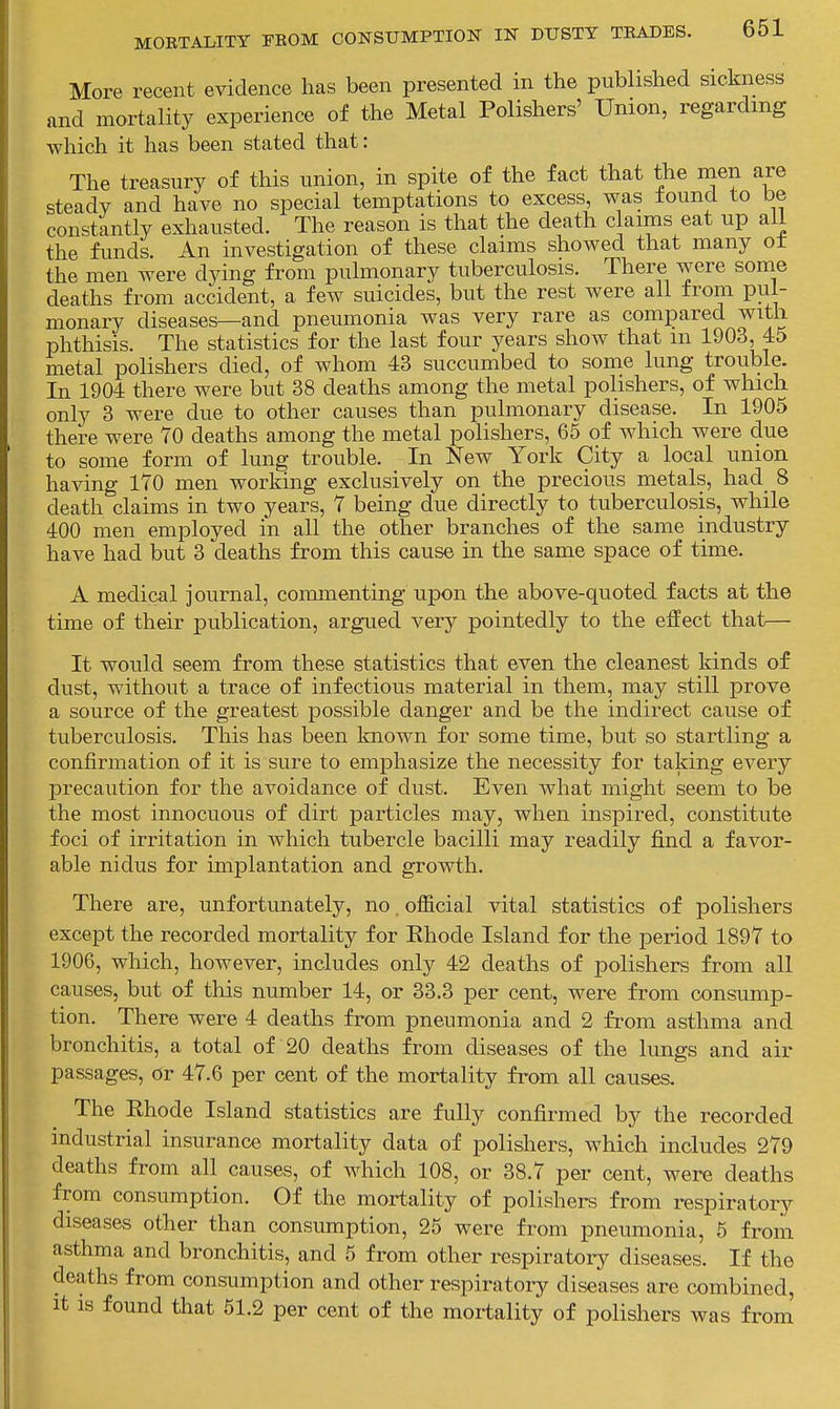 More recent evidence has been presented in the published sickness and mortality experience of the Metal Polishers' Union, regarding which it has been stated that: The treasury of this union, in spite of the fact that the men are steady and have no special temptations to excess, was found to be constantly exhausted. The reason is that the death claims eat up aii the funds. An investigation of these claims showed that many ol the men were dying from pulmonary tuberculosis. There were some deaths from accident, a few suicides, but the rest were all from pul- monary diseases—and pneumonia was very rare as compared with phthisis. The statistics for the last four years show that m 1903, 45 metal polishers died, of whom 43 succumbed to some lung trouble. In 1904 there were but 38 deaths among the metal polishers, of which only 3 were due to other causes than pulmonary disease. In 1905 there were 70 deaths among the metal polishers, 65 of which were due to some form of lung trouble. In New York City a local union having 170 men working exclusively on the precious metals, had_ 8 death claims in two years, 7 being due directly to tuberculosis, while 400 men employed in all the other branches of the same industry have had but 3 deaths from this cause in the same space of time. A medical journal, commenting upon the above-quoted facts at the time of their publication, argued very pointedly to the effect that— It would seem from these statistics that even the cleanest kinds of dust, without a trace of infectious material in them, may still prove a source of the greatest possible danger and be the indirect cause of tuberculosis. This has been known for some time, but so startling a confirmation of it is sure to emphasize the necessity for taking every precaution for the avoidance of dust. Even what might seem to be the most innocuous of dirt particles may, when inspired, constitute foci of irritation in which tubercle bacilli may readily find a favor- able nidus for implantation and growth. There are, unfortunately, no. official vital statistics of polishers except the recorded mortality for Ehode Island for the period 1897 to 1906, which, however, includes only 42 deaths of polishers from all causes, but of this number 14, or 33.3 per cent, were from consump- tion. There were 4 deaths from pneumonia and 2 from asthma and bronchitis, a total of 20 deaths from diseases of the lungs and air passages, or 47.6 per cent of the mortality from all causes. The Rhode Island statistics are fully confirmed by the recorded industrial insurance mortality data of polishers, which includes 279 deaths from all causes, of which 108, or 38.7 per cent, were deaths from consumption. Of the mortality of polishei-s from respiratory diseases other than consumption, 25 were from pneumonia, 5 from asthma and bronchitis, and 5 from other respiratoi-y diseases. If the deaths from consumption and other respiratoiy diseases are combined, It is found that 51.2 per cent of the mortality of polishers was from