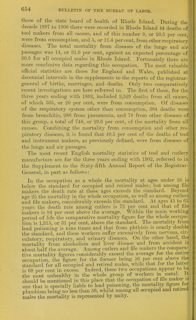 those of the state board of health of Ehode Island. During the decade 1897 to 1906 there were recorded in Khode Island 44 deaths of tool makers from all causes, and of this number 9, or 20.6 per cent, were from consumption, and 5, or 11.4 percent, from other respiratory- diseases. The total mortality from diseases of the lungs and air passages was 14, or 31.9 per cent, against an expected percentage of 30.3 for all occupied males in Rhode Island. Fortunately there are more conclusive data regarding this occupation. The most valuable official statistics are those for England and Wales, published at decennial intervals in the supplements to the reports of the registrar- general of births, marriages, and deaths. Only two comparatively recent investigations are here referred to. The first of these, for the three years ending with 1892, included 2,629 deaths from all causes, of which 605, or 20 per cent, were from consumption. Of diseases of the respiratory system other than consumption, 384 deaths were from bronchitis, 286 from pneumonia, and 78 from other diseases of this group, a total of 748, or 29.6 per cent, of the mortality from all causes. Combining the mortality from consumption and other res- piratory diseases, it is found that 49.5 per cent of the deaths of tool and instrument makers, as previously defined, were from diseases of the lungs and air passages. The most recent English mortality statistics of tool and cutlery manufacture are for the three yeai'S ending with 1902, referred to in the Supplement to the Sixty-fifth Annual Report of the Registrar- General, in part as follows: In the occupation as a whole the mortality at ages under 25 is below the standard for occupied and retired males; but among file makers the death rate at these ages exceeds the standard. Beyond age 26 the mortality in the whole occupation, as well as among cutlers and file makers, considerably exceeds the standard. At ages 45 to 65 years the death rate among' cutlers is 72 per cent and that of file makers is 84 per cent above the average. Within the main working period of life the comparative mortality figure for the whole occupa- tion is 1,315, or 31 per cent, above the standard. The mortality from lead poisoning is nine times and that from phthisis is nearly double the standard, and these workers suffer excessively from nervous, cir- culatory, respiratory, and urinary diseases. On the other hand, the mortality from alcoholism and liver disease and from accident is about half the average. Among cutlers and file makers the compara- tive mortality figures considerably exceed the average for the entire occupation, the figure for the former being 56 per cent above the standard for all occupied and retired males, while that for the latter is 69 per cent in excess. Indeed, these two occupations appear to be the most unhealthy in the whole gi-oup of workers in 'uetal. It should be mentioned in this place that the occupation of file maker is one that is specially liable to lead poisoning, the mortality figure for plumbism being no'less than 56, whilst among all occupied and retired ma]e.s the mortality is represented by unity.