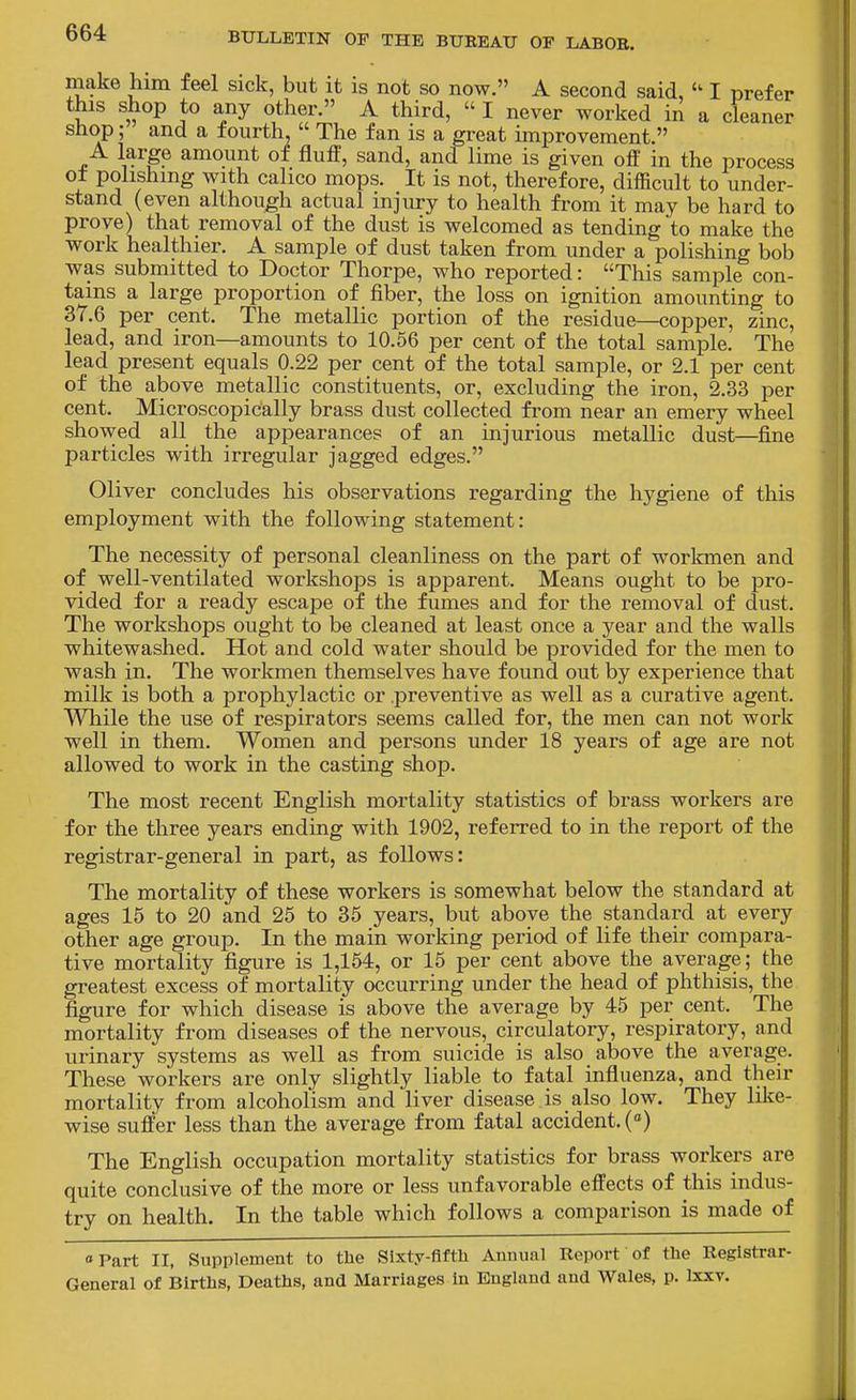 make him feel sick, but it is not so now. A second said, I prefer this shop to any other. A third,  I never worked in a cleaner shop; and a fourth.  The fan is a great improvement. A large amount of fluff, sand, and lime is given off in the process ot polishing with calico mops. It is not, therefore, difficult to under- stand (even although actual injury to health from it may be hard to prove) that removal of the dust is welcomed as tending to make the work healthier. A sample of dust taken from under a polishing bob was submitted to Doctor Thorpe, who reported: This sample con- tains a large proportion of fiber, the loss on ignition amounting to 37.6 per cent. The metallic portion of the residue—copper, zinc, lead, and iron—amounts to 10.56 per cent of the total sample. The lead present equals 0.22 per cent of the total sample, or 2.1 per cent of the above metallic constituents, or, excluding the iron, 2.33 per cent. Microscopically brass dust collected from near an emery wheel showed all the appearances of an injurious metallic dust—fine particles with irregular jagged edges. Oliver concludes his observations regarding the hygiene of this employment with the following statement: The necessity of personal cleanliness on the part of workmen and of well-ventilated workshops is apparent. Means ought to be pro- vided for a ready escape of the fumes and for the removal of dust. The workshops ought to be cleaned at least once a year and the walls whitewashed. Hot and cold water should be provided for the men to wash in. The workmen themselves have found out by experience that milk is both a prophylactic or preventive as well as a curative agent. While the use of respirators seems called for, the men can not work well in them. Women and persons under 18 years of age are not allowed to work in the casting shop. The most recent English mortality statistics of brass workers are for the three years ending with 1902, referred to in the report of the registrar-general in part, as follows: The mortality of these workers is somewhat below the standard at ages 15 to 20 and 25 to 35 years, but above the standard at every other age group. In the main working period of life their compara- tive mortality figure is 1,154, or 15 per cent above the average; the greatest excess of mortality occurring under the head of phthisis, the figure for which disease is above the average by 45 per cent. The mortality from diseases of the nervous, circulatory, respiratory, and urinary systems as well as from suicide is also above the average. These workers are only slightly liable to fatal influenza, and their mortality from alcoholism and liver disease is also low. They like- wise suffer less than the average from fatal accident. () The English occupation mortality statistics for brass workers are quite conclusive of the more or less unfavorable effects of this indus- try on health. In the table which follows a comparison is made of Part II, Supplement to the Sixty-fifth Annual Report of the Registrar- General of Births, Deaths, and Marriages in England and Wales, p. Ixxv.