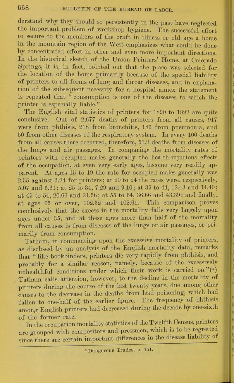 derstand why they should so persistently in the past have neglected the important problem of workshop hygiene. The successful effort to secure to the members of the craft in illness or old age a home in the mountain region of the West emphasizes what could be done by concentrated effort in other and even more important directions. In the historical sketch of the Union Printers' Home, at Colorado Springs, it is, in fact, pointed out that the place was selected for the location of the home primarily because of the special liability of printers to all forms of lung and throat diseases, and in explana- tion of the subsequent necessity for a hospital annex the statement is repeated that  consumption is one of the diseases to which the printer is especially liable. The English vital statistics of printers for 1890 to 1892 are quite conclusive. Out of 2,677 deaths of printers from all causes, 917 were from phthisis, 218 from bronchitis, 186 from pneumonia, and 50 from other diseases of the respiratory system. In every 100 deaths from all causes there occurred, therefore, 61.2 deaths from diseases of the lungs and air passages. In comparing the mortality rates of printers with occupied males generally the health-injurious effects of the occupation, at even very early ages, become very readily ap- parent. At ages 15 to 19 the rate for occupied males generally was 2.55 against 3.24 for printers; at 20 to 24 the rates were, respectively, 6.07 and 6.61; at 26 to 34, 7.29 and 9.10; at 36 to 44, 12.43 and 14.40; at 45 to 54, 20.66 and 21.56; at 65 to 64, 36.66 and 43.39; and finally, at ages 66 or over, 102.32 and 102.61. This comparison proves conclusively that the excess in the mortality falls very largely upon ages under 36, and at these ages more than half of the mortality from all causes is from diseases of the lungs or air passages, or pri- marily from consumption. Tatham, in commenting upon the excessive mortality of printers, as disclosed by an analysis of the English mortality data, remarks that  like bookbinders, printers die very rapidly from phthisis, and probably for a similar reason, namely, because of the excessively unhealthful conditions under which their work is carried on.(«) Tatham calls attention, however, to the decline in the mortality of printers during the course of the last twenty years, due among other causes to the decrease in the deaths from lead poisoning, which had fallen to one-half of the earlier figure. The frequency of phthisis among English printers had decreased during the decade by one-sixth of the former rate. . In the occupation mortality statistics of the Twelfth Census, prmters are grouped with compositors and pressmen, which is to be regretted since there are certain important differences in the disease liability of 1 Dangerous Trades, p. 151.