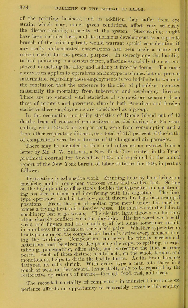 of the printing business, and in addition they suffer frpm eye strain, which may, under given conditions, affect very seriously the disease-resisting capacity of the S3^stem. Stereotyping might have been included here, and its enormous develoj^ment as a separate branch of the printing trade would warrant special consideration if any really authenticated observations had been made a matter of record useful for the present purpose. In stereotyping the liability to lead poisoning is a serious factor, affecting especially the men em- ployed in melting the alloy and ladling it into the forms. The same observation applies to operatives on linotype machines, but our present information regarding these employments is too indefinite to warrant the conclusion that the exjDosure to the risk of plumbism increases materially the mortality from tubercular and respiratory diseases. There are no general vital statistics of compositors separate from those of printers and pressmen, since in both American and foreign statistics these employments are considered as a group. In the occupation mortality statistics of Rhode Island out of 12 deaths from all causes of compositors recorded during the ten years ending with 1906, 3, or 25 per cent, were from consumption and 2 from other respiratory diseases, or a total of 41.7 per cent of the deaths of compositors were from diseases of the lungs and air passages. There may be included in this brief reference an extract from a letter by Mr. J. W. Sullivan, a New York City printer, in the Typo- graphical Journal for November, 1903, and reprinted in the annual report of the New York bureau of labor statistics for 1906, in part as follows: Typesetting is exhaustive work. Standing hour by hour brings on backache, and in some men varicose veins and swollen feet. Sitting on the high printing-office stools doubles the typesetter up, constrain- ing his arm motions and interfering with his digestion. The lino- type operator's stool is too low, as it throws his legs into cramped positions. From the pot of molten type metal under his machme comes a trying heat and offensive gases. He must watch the dehcate machinery lest it go wrong. The electric light thrown on his copy •often sharply conflicts with the daylight. His keyboard work with wrist and fingers and his handling of hot slugs sometimes results in numbness that threatens scrivener's palsy, mether typesetter or linotype operator, the compositor's brain is active every moment dur- ing the workday. Composition can never be wholly mechanical. Attention must be given to deciphering the copy, to spelling, to capi- talizing, punctuating, office style, and correcting the lines as com- posed Each of these distinct mental acts, on the whole tedious and monotonous, helps to drain the bodily forces. As the brain becomes fatigued its cells shrink. With eveiy type a man sets there is a touch of wear on the cerebral tissue itself, only to be repaired by the restorative operations of nature—through food, rest, and sleep. The recorded mortality of compositors in industrial insurance ex- perience affords an opportunity to separately consider this employ-