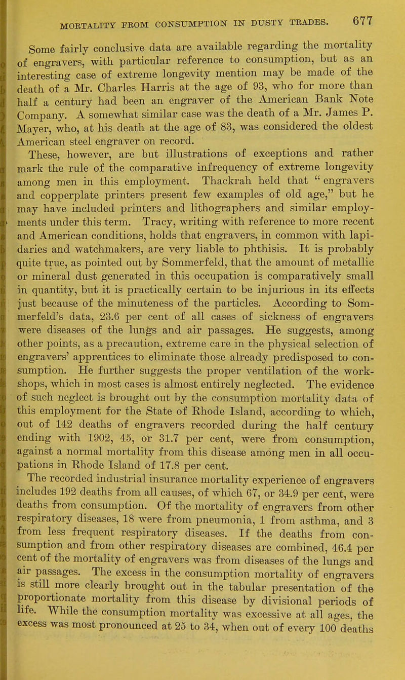 Some fairly conclusive data are available regarding the mortality of engravers, with particular reference to consumption, but as an interesting case of extreme longevity mention may be made of the death of a Mr. Charles Harris at the age of 93, who for more than half a century had been an engraver of the American Bank Note Company. A somewhat similar case was the death of a Mr. James P. Mayer, who, at his death at the age of 83, was considered the oldest American steel engraver on record. These, however, are but illustrations of exceptions and rather mark the rule of the comparative infrequency of extreme longevity among men in this employment. Thackrah held that  engravers and copi^erplate printers present few examples of old age, but he may have included printers and lithographers and similar employ- ments under this term. Tracy, writing with reference to more recent and American conditions, holds that engravers, in common with lapi- daries and watchmakers, are very liable to phthisis. It is probably quite true, as pointed out by Sommerfeld, that the amount of metallic or mineral dust generated in this occupation is comparatively small in quantity, but it is practically certain to be injurious in its effects just because of the minuteness of the particles. According to Som- merfeld's data, 23.6 per cent of all cases of sickness of engravers were diseases of the lungs and air passages. He suggests, among other points, as a precaution, extreme care in the physical selection of engravers' apprentices to eliminate those already predisposed to con- sumption. He further suggests the proper ventilation of the work- shops, which in most cases is almost entirely neglected. The evidence of such neglect is brought out by the consumption mortality data of this employment for the State of Rhode Island, according to which, out of 142 deaths of engravers recorded during the half century ending with 1902, 45, or 31.7 per cent, were from consumption, against a normal mortality fi-om this disease among men in all occu- pations in Rhode Island of 17.8 per cent. The recorded industrial insurance mortality experience of engravers includes 192 deaths from all causes, of which 67, or 34.9 per cent, were deaths from consumption. Of the mortality of engravers from other respiratory diseases, 18 were from pneumonia, 1 from asthma, and 3 from less frequent respiratory diseases. If the deaths from con- sumption and from other respiratory diseases are combined, 46.4 per cent of the mortality of engravers was from diseases of the lungs and air passages. The excess in the consumption mortality of engravers is still more clearly brought out in the tabular presentation of the proportionate mortality from this disease by divisional periods of life. While the consumption mortality was excessive at all ages, the excess was most pronounced at 25 to 34, when out of every 100 deaths