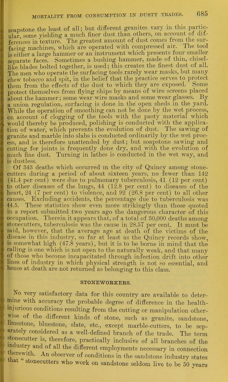 soapstone the least of all; but different granites vary in this partic- ular some yielding a much finer dust than others, on account ot dit- ferences in texture. The greatest amount of dust comes from the sur- facino' machines, which are operated with compressed air. The tool is either a large hammer or an instrument which presents four smaller separate faces. Sometimes a bushing hammer, made of thin, chisel- like blades bolted together, is used; this creates the finest dust of all. The men who operate the surfacing tools rarely wear masks, but many chew tobacco and spit, in the belief that the practice serves to protect them from the effects of the dust to which they are exposed. Some protect themselves from flying chips by means of wire screens placed about the hammer; some wear wire masks and some wear glasses. By a union regulation, surfacing is done in the open sheds in the yard. Wliile the operation of smoothing can not be done by the wet process, on account of clogging of the tools with the pasty material which would thereby be produced, polishing is conducted with the applica- tion of water, which prevents the evolution of dust. The sawing of granite and marble into slabs is conducted ordinarily by the wet proc- ess, and is therefore unattended by dust; but soapstone sawing and cutting for joints is frequently done dry, and with the evolution of much fine dust. Turning in lathes is conducted in the wet way, and is dustless. Of 343 deaths which occurred m the city of Quincy among stone- cutters during a period of abou.t sixteen years, no fewer than 142 (41.4 per cent) were due to pulmonary tuberculosis, 41 (12 per cent) to other diseases of the lungs, 44 (12.8 per cent) to diseases of the heart, 24 (7 per cent) to violence, and 92 (26.8 per cent) to all other causes. Excluding accidents, the percentage due to tuberculosis was 44.5. These statistics show even more strikingly than those quoted in a report submitted two years ago the dangerous character of this occupation. Therein it appears that, of a total of 30,000 deaths among stonecutters, tuberculosis was the cause in 28.57 per cent. It must be said, however, that the average age at death of the victims of the disease in this industry, so far at least as the Quincy records show, is somewhat high (47.8 years), but it is to be borne in mind that the calling is one which is not open to the naturally weak, and that many of those who become incapacitated through infection drift into other lines of industry in which physical strength is not so essential, and hence at death are not returned as belonging to this class. STONEWORKEIIS. No very satisfactory data for this country are available to deter- mine with accuracy the probable degree of difference in the health- injurious conditions resulting from the cutting or manipulation other- wise of the different kinds of stone, such as granite, sandstone, hmestone, bluestone, slate, etc., except marble-cutters, to be sep- arately considered as a well-defined branch of the trade. The term stonecutter is, therefore, practically inclusive of all branches of the industry and of all the different employments necessary in connection therewith. An observer of conditions in the sandstone industry states mat stonecutters who work on sandstone seldom live to be 50 years