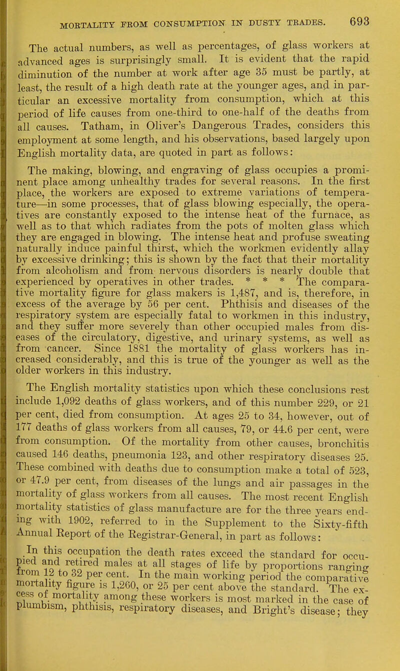 The actual numbers, as well as percentages, of glass workers at ndvanced ages is surprisingly small. It is evident that the rapid diminution of the number at work after age 35 must be partly, at least, the result of a high death rate at the younger ages, and in par- ticular an excessive mortality from consumption, which at this period of life causes from one-third to one-half of the deaths from all causes. Tatham, in Oliver's Dangerous Trades, considers this employment at some length, and his observations, based largely upon English mortality data, are quoted in part as follows: The making, blowing, and engraving of glass occupies a promi- nent place among unhealthy trades for several reasons. In the first place, the workers are exposed to extreme variations of tempera- ture—in some processes, that of glass blowing especially, the opera- tives are constantly exposed to the intense heat of the furnace, as well as to that which radiates from the pots of molten glass wliich they are engaged in blowing. The intense heat and profuse sweating naturally induce painful thirst, which the workmen evidently allay by excessive drinking; this is shown by the fact that their mortality from alcoholism and from nervous disorders is nearly double that experienced by operatives in other trades. * * * The compara- tive mortality figure for glass makers is 1,487, and is, therefore, in excess of the average by 56 per cent. Phthisis and diseases of the respiratory system are especially fatal to workmen in this industry, and they suffer more severely than other occupied males from dis- eases of the circulatory, digestive, and urinary systems, as well as from cancer. Since 1881 the mortality of glass workers has in- creased considerably, and this is true of the younger as well as the older workers in this industry. The English mortality statistics upon which these conclusions rest include 1,092 deaths of glass workers, and of this number 229, or 21 per cent, died from consumption. At ages 25 to 34, however, out of 177 deaths of glass workers from all causes, 79, or 44.6 per cent, were from consumption. Of the mortality from other causes, broncMtis caused 146 deaths, pneumonia 123, and other respiratory diseases 25. These combined with deaths due to consumption make a total of 523, or 47.9 per cent, from diseases of the lungs and air passages in the mortality of glass workers from all causes. The most recent English mortality statistics of glass manufacture are for the three years end- ing with 1902, referred to in the Supplement to the Sixty-fifth Annual Eeport of the Eegistrar-General, in part as follows : In this occupation the death rates exceed the standard for occu- pied and retired males at all stages of life by proportions ransinff »om 12 to 32 per cent. In the main working period the comparativ? mortality figure is 1,260, or 25 per cent above the standard. The ex- cess ot mortality among these workers is most marked in the case of piumbism, phthisis, respiratory diseases, and Bright's disease; they