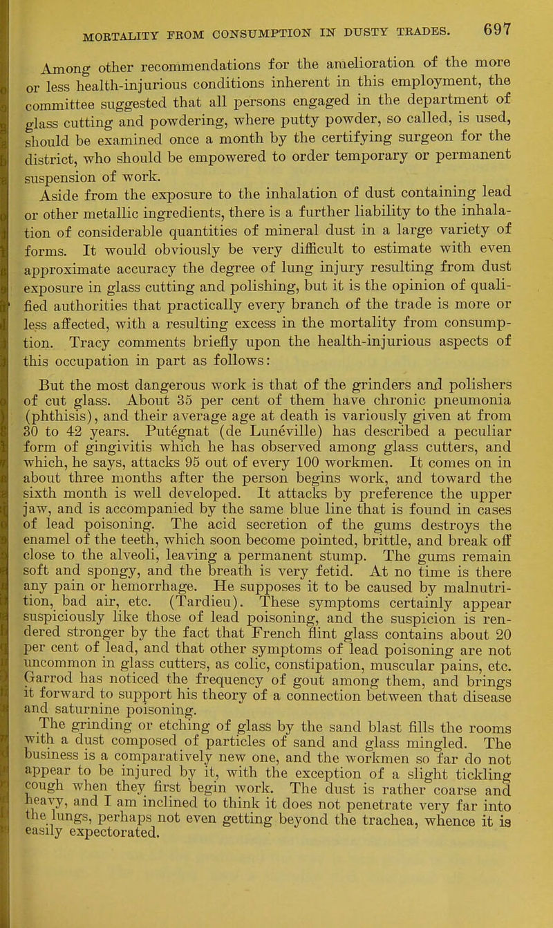 Among other recommendations for the amelioration of the more or less health-injurious conditions inherent in this employment, the committee suggested that all persons engaged in the department of glass cutting and powdering, where putty powder, so called, is used, should be examined once a month by the certifying surgeon for the district, who should be empowered to order temporary or permanent suspension of work. Aside from the exposure to the inhalation of dust containing lead or other metallic ingredients, there is a further liability to the inhala- tion of considerable quantities of mineral dust in a large variety of forms. It would obviously be very difficult to estimate with even approximate accuracy the degree of lung injury resulting from dust exposure in glass cutting and polishing, but it is the opinion of quali- fied authorities that practically every branch of the trade is more or less affected, with a resulting excess in the mortality from consump- tion. Tracy comments briefly upon the health-injurious aspects of this occupation in part as follows: But the most dangerous work is that of the grinders and polishers of cut glass. About 35 per cent of them have chronic pneumonia (phthisis), and their average age at death is variously given at from 30 to 42 years. Putegnat (de Luneville) has described a peculiar form of gingivitis which he has observed among glass cutters, and which, he says, attacks 95 out of every 100 workmen. It comes on in about three months after the person begins work, and toward the sixth month is well developed. It attacks by preference the upper jaw, and is accompanied by the same blue line that is found in cases of lead poisoning. The acid secretion of the gums destroys the enamel of the teeth, which soon become pointed, brittle, and break off close to the alveoli, leaving a permanent stump. The gums remain soft and spongy, and the breath is very fetid. At no time is there any pain or hemorrhage. He supposes it to be caused by malnutri- tion, bad air, etc. (Tardieu). These symptoms certainly appear suspiciously like those of lead poisoning, and the suspicion is ren- dered stronger by the fact that French flint glass contains about 20 per cent of lead, and that other symptoms of lead poisoning are not uncommon in glass cutters, as colic, constipation, muscular pains, etc. Garrod has noticed the frequency of gout among them, and brings It forward to support his theory of a connection between that disease and saturnine poisoning. The grinding or etching of glass by the sand blast fills the rooms with a dust composed of particles of sand and glass mingled. The busmess is a comparatively new one, and the workmen so far do not appear to be injured by it, with the exception of a slight ticlding cough when they first begin work. The dust is rather coarse and heavy, and I am mclined to think it does not penetrate very far into the lungs, perhaps not even getting beyond the trachea, whence it ia easily expectorated.