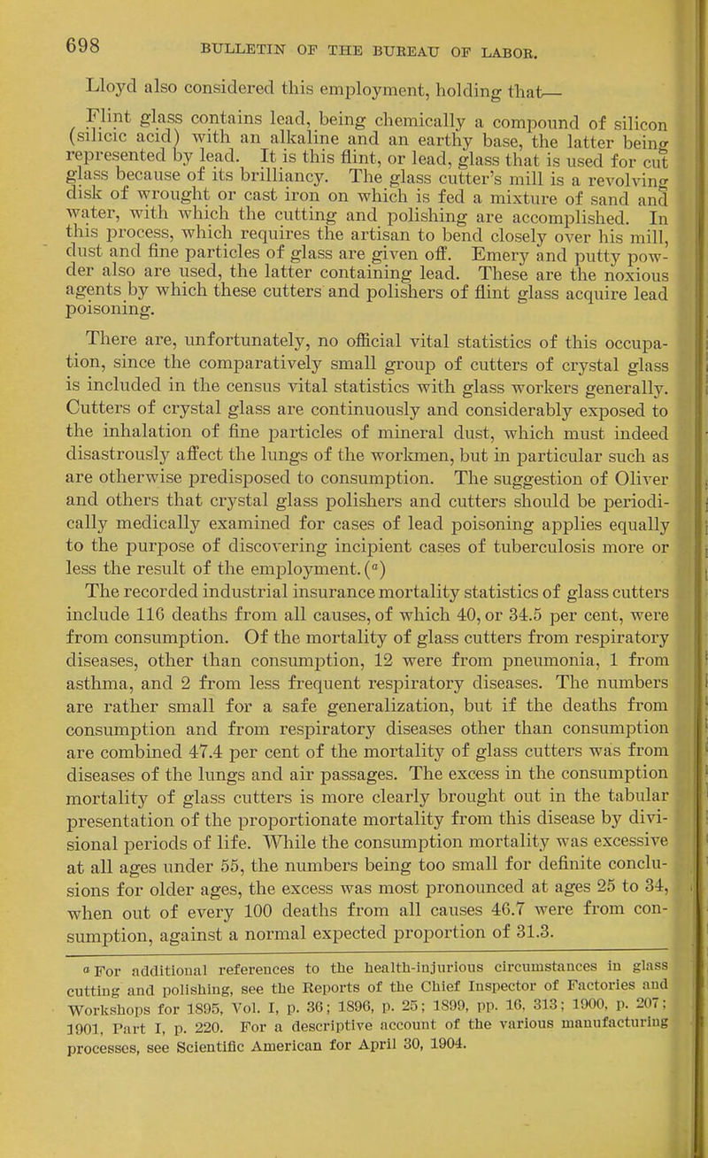 Lloyd also considered this employment, holding that Flint glass contains lead, being chemically a compound of silicon (sihcic acid) with an alkaline and an earthy base, the latter being represented by lead. It is this flint, or lead, glass that is used for cut glass because of its brilliancy. The glass cutter's mill is a revolving disk of wrought or cast iron on which is fed a mixture of sand and water, with which the cutting and polishing are accomplished. In this process, which requires the artisan to bend closely over his mill, dust and fine particles of glass are given off. Emery and putty pow- der also are used, the latter containing lead. These are the noxious agents by which these cutters and polishers of flint glass acquire lead poisoning. There are, unfortunately, no official vital statistics of this occupa- tion, since the comparatively small group of cutters of crystal glass is included in the census vital statistics with glass workers generally. Cutters of crystal glass are continuously and considerably exposed to the inhalation of fine j^articles of mineral dust, which must indeed disastrously affect the lungs of the workmen, but in particular such as are otherwise predisposed to consumption. The suggestion of Oliver and others that crystal glass polishers and cutters should be periodi- cally medically examined for cases of lead poisoning applies equally to the purpose of discovering incipient cases of tuberculosis more or less the result of the employment. () The recorded industrial insurance mortality statistics of glass cutters include 116 deaths from all causes, of which 40, or 34.5 per cent, were from consumption. Of the mortality of glass cutters from respiratory diseases, other than consumption, 12 were from pneiunonia, 1 from asthma, and 2 from less frequent res^Diratory diseases. The numbers are rather small for a safe generalization, but if the deaths from consumption and from respiratory diseases other than consumption are combined 47.4 per cent of the mortality of glass cutters was from diseases of the lungs and air passages. The excess in the consumption mortality of glass cutters is more clearly brought out in the tabular presentation of the proportionate mortality from this disease by divi- sional periods of life. While the consumption mortality was excessive at all ages under 55, the numbers being too small for definite conclu- sions for older ages, the excess was most pronounced at ages 25 to 34, when out of every 100 deaths from all causes 46.7 were from con- sumption, against a normal expected proportion of 31.3. ^For additional references to the health-injurious circumstances in glass cutting and polishing, see the Reports of the Chief Inspector of Factories and Workshops for 1895, Vol. I, p. 36; 1S96, p. 25; 1899, pp. IG, 313; 1900, p. 207; 1901, Part I, p. 220. For a descriptive account of the various manufacturing processes, see Scientific American for April 30, 1904.