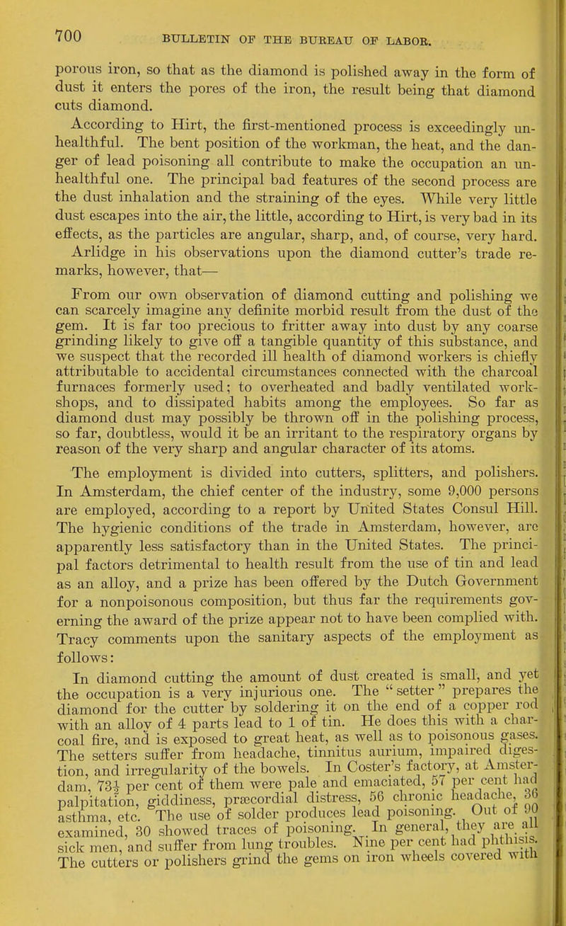 porous iron, so that as the diamond is polished away in the form of dust it enters the pores of the iron, the result being that diamond cuts diamond. According to Hirt, the first-mentioned process is exceedingly un- liealthful. The bent position of the workman, the heat, and the dan- ger of lead poisoning all contribute to make the occupation an un- healthful one. The principal bad features of the second process are the dust inhalation and the straining of the eyes, Wlaile very little dust escapes into the air, the little, according to Hirt, is very bad in its effects, as the particles are angular, sharp, and, of course, very hard. Arlidge in his observations upon the diamond cutter's trade re- marks, however, that— From our own observation of diamond cutting and polishing we can scarcely imagine any definite morbid result from the dust of the gem. It is far too precious to fritter away into dust by any coarse grinding likely to give off a tangible quantity of this substance, and we suspect that the recorded ill health of diamond workers is chiefly attributable to accidental circumstances connected with the charcoal furnaces formerly used; to overheated and badly ventilated work- shops, and to dissipated habits among the employees. So far as diamond dust may possibly be thrown off in the polishing process, so far, doubtless, would it be an irritant to the respiratory organs by reason of the very sharp and angular character of its atoms. The employment is divided into cutters, splitters, and polishers. In Amsterdam, the chief center of the industry, some 9,000 persons are employed, according to a report by United States Consul Hill. The hygienic conditions of the trade in Amsterdam, however, arc apparently less satisfactory than in the United States. The princi- pal factors detrimental to health result from the use of tin and lead as an alloy, and a pi-ize has been offered by the Dutch Government for a nonpoisonous composition, but thus far the requirements gov- erning the award of the prize appear not to have been complied with. Tracy comments upon the sanitary aspects of the employment as follows: In diamond cutting the amount of dust created is small, and yet the occupation is a verv injurious one. The  setter  prepares the diamond for the cutter by soldering it on the end of a copper rod with an allov of 4 parts lead to 1 of tin. He does this with a char- coal fire, and is exposed to great heat, as well as to poisonous gases. The setters suffer fi'om headache, tinnitus aurium, impaired diges- tion, and irregularity of the bowels. In Coster's factoiy, at Amster- dam, 73^ per cent of them were pale and emaciated, 57 per cent had palpitation, giddiness, prsecordial distress, 56 chronic headache, 36 asthma, etc. The use of solder produces lead poisoning. Out of 90 examined, 30 showed traces of poisoning In ge^^-^^!'/^^,^^ '^^^.j;^^ sick men, and suffer fi'om lung troubles. Nine per cent had phthisis. The cutters or polishers gi'ind the gems on iron wheels covered with