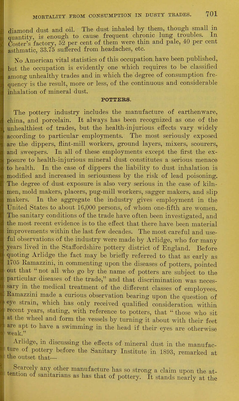 diamond dust and oil. The dust inhaled by them, though small m quantity, is enough to cause frequent chronic lung troubles. In Coster's factory, 52 per cent of them were thin and pale, 40 per cent asthmatic, 33.75 suffered from headaches, etc. No American vital statistics of this occupation.have been published, but the occupation is evidently one which requires to be classified among unhealthy trades and in which the degree of consumption fre- quency is the result, more or less, of the continuous and considerable inhalation of mineral dust. POTTERS. The pottery industry includes the manufacture of earthenware, china, and porcelain. It always has been recognized as one of the unhealthiest of trades, but the health-injurious effects vary widely according to particular employments. The most seriously exposed are the dippers, flint-mill workers, ground layers, mixers, scourers, and sweepers. In all of these employments except the first the ex- posure to health-injurious mineral dust constitutes a serious menace to health. In the case of dippers the liability to dust inhalation is modified and increased in seriousness by the risk of lead poisoning. The degree of dust exposure is also very serious in the case of kiln- men, mold makers, placers, pug-mill workers, sagger makers, and slip makers. In the aggregate the industry gives employment in the United States to about 16,000 persons, of whom one-fifth are women. The sanitary conditions of the trade have often been investigated, and the most recent evidence is to the effect that there have been material improvements within the last few decades. The most careful and use- ful observations of the industry were made by Arlidge, who for many years lived in the Staffordshire pottery district of England. Before quoting Arlidge the fact may be briefly referred to that as early as 1705 Ramazzini, in commenting upon the diseases of potters, pointed out that not all who go by the name of potters are subject to the particular diseases of the trade, and that discrimination was neces- sary in the medical treatment of the different classes of employees. Ramazzini made a curious observation bearing upon the question of eye strain, which has only received qualified consideration within recent years, stating, with reference to potters, that  those who sit at the wheel and form the vessels by turning it about with their feet are apt to have a swimming in the head if their eyes are otherwise weak. Arlidge, in discussing the effects of mineral dust in the manufac- ture of pottery before the Sanitary Institute in 1893, remarked at the outset that— Scarcely any other manufacture has so strong a claim upon the at- tention of sanitarians as has that of pottery. It stands nearly at the