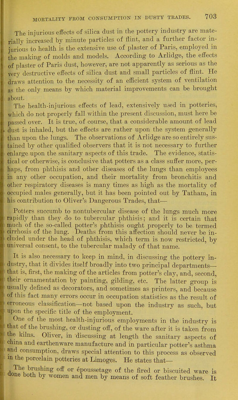 The injurious effects of silica dust in the pottery industry are mate- rially increased by minute particles of flint, and a further factor in- jurious to health is the extensive use of plaster of Paris, employed in the making of molds and models. According to Arlidge, the effects of plaster of Paris dust, however, are not apparently as serious as the very destructive effects of silica dust and small particles of flint. He draws attention to the necessity of an efficient system of ventilation as the only means by which material improvements can be brought about. The health-injurious effects of lead, extensively used in potteries, which do not properly fall within the present discussion, must here be passed over. It is true, of course, that a considerable amount of lead dust is inhaled, but the effects are rather upon the system generally than iipon the lungs. The observations of Arlidge are so entirely sus- tained by other qualified observers that it is not necessary to further enlarge upon the sanitary aspects of this trade. The evidence, statis- tical or otherwise, is conclusive that potters as a class suffer more, per- haps, from phthisis and other diseases of the limgs than employees in any other occupation, and their mortality from bronchitis and other respiratory diseases is many times as high as the mortality of occupied males generally, but it has been pointed out by Tatham, in his contribution to Oliver's Dangerous Trades, that— Potters succumb to nontubercular disease of the lungs much more : rapidly than they do to tubercular phthisis; and it is certain that I much of the so-called potter's phthisis ought properly to be termed cirrhosis of the lung. Deaths from this affection should never be in- cluded under the head of phthisis, which term is now restricted, by I universal consent, to the tubercular malady of that name. It is also necessary to keep in mind, in discussing the pottery in- dustry, that it divides itself broadly into two principal departments— ' that is, first, the making of the articles from potter's clay, and, second, I their ornamentation by painting, gilding, etc. The latter group is usually defined as -decorators, and sometimes as printers, and because of this fact many errors occur in occupation statistics as the result of erroneous classification—not based upon the industry as such, but upon the specific title of the emplojonent. One of the most health-injurious employments in the industry is that of the brushing, or dusting off, of the ware after it is taken from the kilns. Oliver, in discussing at length the sanitary aspects of china and earthenware manufacture and in particular potter's asthma ' and consumption, draws special attention to this process as observed in the porcelain potteries at Limoges. He states that— ^J^l^/i!^?'^ epoussetage of the fired or biscuited ware is aone both by women and men by means of soft feather brushes. It